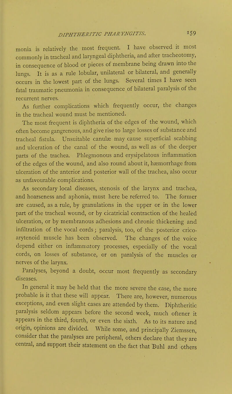 monia is relatively the most frequent. I have observed it most commonly in tracheal and laryngeal diphtheria, and after tracheotomy, in consequence of blood or pieces of membrane being drawn into the lungs. It is as a rule lobular, unilateral or bilateral, and generally occurs in the lowest part of the lungs. Several times I have seen fatal traumatic pneumonia in consequence of bilateral paralysis of the recurrent nerves. As further complications which frequently occur, the changes in the tracheal wound must be mentioned. The most frequent is diphtheria of the edges of the wound, which often become gangrenous, and give rise to large losses of substance and tracheal fistula. Unsuitable canulse may cause superficial scabbing and ulceration of the canal of the wound, as well as of the deeper parts of the trachea. Phlegmonous and erysipelatous inflammation of the edges of the wound, and also round about it, haemorrhage from ulceration of the anterior and posterior wall of the trachea, also occur as unfavourable complications. As secondary local diseases, stenosis of the larynx and trachea, and hoarseness and aphonia, must here be referred to. The former are caused, as a rule, by granulations in the upper or in the lower part of the tracheal wound, or by cicatricial contraction of the healed ulceration, or by membranous adhesions and chronic thickening and infiltration of the vocal cords; paralysis, too, of the posterior crico- arytenoid muscle has been observed. The changes of the voice depend either on inflammatory processes, especially of the vocal cords, on losses of substance, or on paralysis of the muscles or nerves of the larynx. Paralyses, beyond a doubt, occur most frequently as secondary diseases. In general it may be held that the more severe the case, the more probable is it that these will appear. There are, however, numerous exceptions, and even slight cases are attended by them. Diphtheritic paralysis seldom appears before the second week, much oftener it appears in the third, fourth, or even the sixth. As to its nature and origin, opinions are divided. While some, and principally Ziemssen, consider that the paralyses are peripheral, others declare that they are central, and support their statement on the fact that Buhl and others