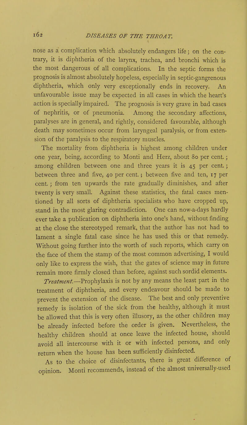 nose as a complication which absolutely endangers life; on the con- trary, it is diphtheria of the larynx, trachea, and bronchi which is the most dangerous of all complications. In the septic forms the prognosis is almost absolutely hopeless, especially in septic-gangrenous diphtheria, which only very exceptionally ends in recovery. An unfavourable issue may be expected in all cases in which the heart's action is specially impaired. The prognosis is very grave in bad cases of nephritis, or of pneumonia. Among the secondary affections, paralyses are in general, and rightly, considered favourable, although death may sometimes occur from laryngeal paralysis, or from exten- sion of the paralysis to the respiratory muscles. The mortality from diphtheria is highest among children under one year, being, according to Monti and Herz, about 80 per cent.; among children between one and three years it is 45 per cent.; between three and five, 40 per cent.; between five and ten, 17 per cent.; from ten upwards the rate gradually diminishes, and after twenty is very small. Against these statistics, the fatal cases men- tioned by all sorts of diphtheria specialists who have cropped up, stand in the most glaring contradiction. One can now-a-days hardly ever take a publication on diphtheria into one's hand, without finding at the close the stereotyped remark, that the author has not had to lament a single fatal case since he has used this or that remedy. Without going further into the worth of such reports, which carry on the face of them the stamp of the most common advertising, I would only like to express the wish, that the gates of science may in future remain more firmly closed than before, against such sordid elements. Treatment.—Prophylaxis is not by any means the least part in the treatment of diphtheria, and every endeavour should be made to prevent the extension of the disease. The best and only preventive remedy is isolation of the sick from the healthy, although it must be allowed that this is very often illusory, as the other children may be already infected before the order is given. Nevertheless, the healthy children should at once leave the infected house, should avoid all intercourse with it or with infected persons, and only return when the house has been sufficiently disinfected. As to the choice of disinfectants, there is great difference of ODinion. Monti recommends, instead of the almost universally-used