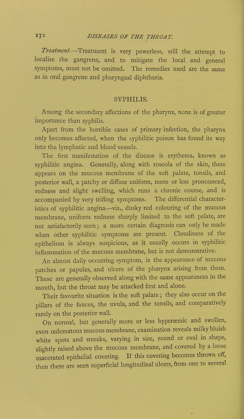Treatment.—Treatment is very powerless, still the attempt to localize the gangrene, and to mitigate the local and general symptoms, must not be omitted. The remedies used are the same as in oral gangrene and pharyngeal diphtheria. SYPHILIS. Among the secondary affections of the pharynx, none is of greater importance than syphilis. Apart from the horrible cases of primary infection, the pharynx only becomes affected, when the syphilitic poison has found its way into the lymphatic and blood vessels. The first manifestation of the disease is erythema, known as syphilitic angina. Generally, along with roseola of the skin, there appears on the mucous membrane of the soft palate, tonsils, and posterior wall, a patchy or diffuse uniform, more or less pronounced, redness and slight swelling, which runs a chronic course, and is accompanied by very trifling symptoms. The differential character- istics of syphilitic angina—viz., dusky red colouring of the mucous membrane, uniform redness sharply limited to the soft palate, are not satisfactorily seen; a more certain diagnosis can only be made when other syphilitic symptoms are present. Cloudiness of the epithelium is always suspicious, as it usually occurs in syphilitic inflammation of the mucous membrane, but is not demonstrative. An almost daily occurring symptom, is the appearance of mucous patches or papules, and ulcers of the pharynx arising from them. These are generally observed along with the same appearances in the mouth, but the throat may be attacked first and alone. Their favourite situation is the soft palate; they also occur on the pillars of the fauces, the uvula, and the tonsils, and comparatively rarely on the posterior wall. On normal, but generally more or less hypersemic and swollen, even cedematous mucous membrane, examination reveals milky bluish white spots and streaks, varying in size, round or oval in shape, slightly raised above the mucous membrane, and covered by a loose macerated epithelial covering. If this covering becomes thrown off, then there are seen superficial longitudinal ulcers, from one to several