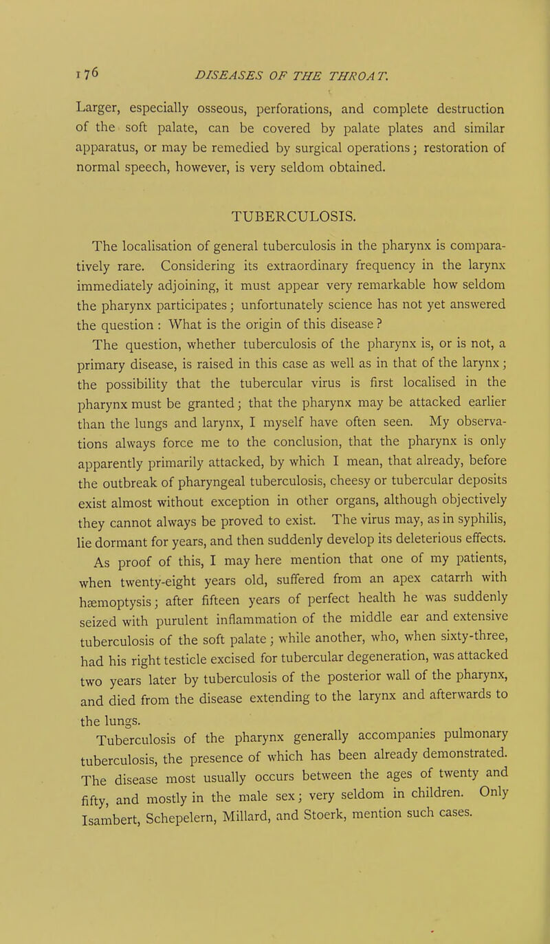 Larger, especially osseous, perforations, and complete destruction of the soft palate, can be covered by palate plates and similar apparatus, or may be remedied by surgical operations; restoration of normal speech, however, is very seldom obtained. TUBERCULOSIS. The localisation of general tuberculosis in the pharynx is compara- tively rare. Considering its extraordinary frequency in the larynx immediately adjoining, it must appear very remarkable how seldom the pharynx participates; unfortunately science has not yet answered the question : What is the origin of this disease ? The question, whether tuberculosis of the pharynx is, or is not, a primary disease, is raised in this case as well as in that of the larynx; the possibility that the tubercular virus is first localised in the pharynx must be granted; that the pharynx may be attacked earlier than the lungs and larynx, I myself have often seen. My observa- tions always force me to the conclusion, that the pharynx is only apparently primarily attacked, by which I mean, that already, before the outbreak of pharyngeal tuberculosis, cheesy or tubercular deposits exist almost without exception in other organs, although objectively they cannot always be proved to exist. The virus may, as in syphilis, lie dormant for years, and then suddenly develop its deleterious effects. As proof of this, I may here mention that one of my patients, when twenty-eight years old, suffered from an apex catarrh with hsemoptysis; after fifteen years of perfect health he was suddenly seized with purulent inflammation of the middle ear and extensive tuberculosis of the soft palate; while another, who, when sixty-three, had his right testicle excised for tubercular degeneration, was attacked two years later by tuberculosis of the posterior wall of the pharynx, and died from the disease extending to the larynx and afterwards to the lungs. Tuberculosis of the pharynx generally accompanies pulmonary tuberculosis, the presence of which has been already demonstrated. The disease most usually occurs between the ages of twenty and fifty, and mostly in the male sex; very seldom in children. Only Isambert, Schepelern, Millard, and Stoerk, mention such cases.