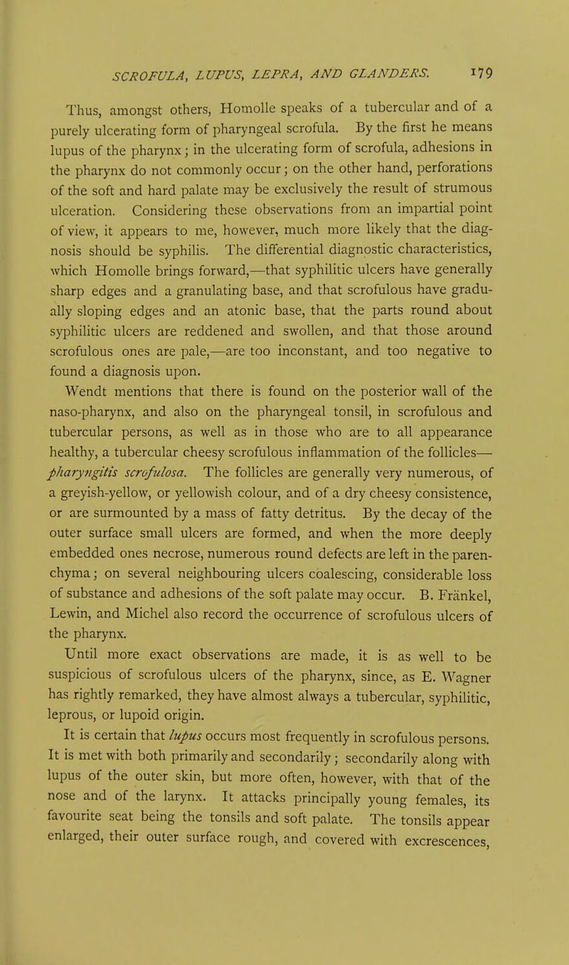 Thus, amongst others, HomoUe speaks of a tubercular and of a purely ulcerating form of pharyngeal scrofula. By the first he means lupus of the pharynx; in the ulcerating form of scrofula, adhesions in the pharynx do not commonly occur \ on the other hand, perforations of the soft and hard palate may be exclusively the result of strumous ulceration. Considering these observations from an impartial point of view, it appears to me, however, much more likely that the diag- nosis should be syphilis. The differential diagnostic characteristics, which Homolle brings forward,—that syphilitic ulcers have generally sharp edges and a granulating base, and that scrofulous have gradu- ally sloping edges and an atonic base, that the parts round about syphilitic ulcers are reddened and swollen, and that those around scrofulous ones are pale,—are too inconstant, and too negative to found a diagnosis upon. Wendt mentions that there is found on the posterior wall of the naso-pharynx, and also on the pharyngeal tonsil, in scrofulous and tubercular persons, as well as in those who are to all appearance healthy, a tubercular cheesy scrofulous inflammation of the follicles— pharyfigitis scrofulosa. The follicles are generally very numerous, of a greyish-yellow, or yellowish colour, and of a dry cheesy consistence, or are surmounted by a mass of fatty detritus. By the decay of the outer surface small ulcers are formed, and when the more deeply embedded ones necrose, numerous round defects are left in the paren- chyma ; on several neighbouring ulcers coalescing, considerable loss of substance and adhesions of the soft palate may occur. B. Frankel, Lewin, and Michel also record the occurrence of scrofulous ulcers of the pharynx. Until more exact observations are made, it is as well to be suspicious of scrofulous ulcers of the pharynx, since, as E. Wagner has rightly remarked, they have almost always a tubercular, syphilitic, leprous, or lupoid origin. It is certain that lupus occurs most frequently in scrofulous persons. It is met with both primarily and secondarily; secondarily along with lupus of the outer skin, but more often, however, with that of the nose and of the larynx. It attacks principally young females, its favourite seat being the tonsils and soft palate. The tonsils appear enlarged, their outer surface rough, and covered with excrescences.