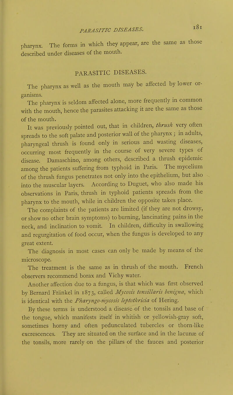 PARASITIC DISEASES. i^i pharynx. The forms in which they appear, are the same as those described under diseases of the mouth. PARASITIC DISEASES. The pharynx as well as the mouth may be affected by lower or- ganisms. The pharynx is seldom affected alone, more frequently in common with the mouth, hence the parasites attacking it are the same as those of the mouth. It was previously pointed out, that in children, thrush very often spreads to the soft palate and posterior wall of the pharynx ; in adults, pharyngeal thrush is found only in serious and wasting diseases, occurring most frequently in the course of very severe types of disease. Damaschino, among others, described a thrush epidemic among the patients suffering from typhoid in Paris. The mycelium of the thrush fungus penetrates not only into the epithelium, but also into the muscular layers. According to Duguet, who also made his observations in Paris, thrush in typhoid patients spreads from the pharynx to the mouth, while in children the opposite takes place. The complaints of the patients are limited (if they are not drowsy, or show no other brain symptoms) to burning, lancinating pains in the neck, and inclination to vomit. In children, difficulty in swallowing and regurgitation of food occur, when the fungus is developed to any great extent. The diagnosis in most cases can only be made by means of the microscope. The treatment is the same as in thrush of the mouth. French observers recommend borax and Vichy water. Another affection due to a fungus, is that which was first observed by Bernard Frankel in 1873, called Mycosis tonsillaris benigna, which is identical with the Pharyngo-inycosis leptothricia of Hering. By these terms is understood a disease of the tonsils and base of the tongue, which manifests itself in whitish or yellowish-gray soft, sometimes horny and often pedunculated tubercles or thorn-like excrescences. They are situated on the surface and in the lacunae of the tonsils, more rarely on the pillars of the fauces and posterior