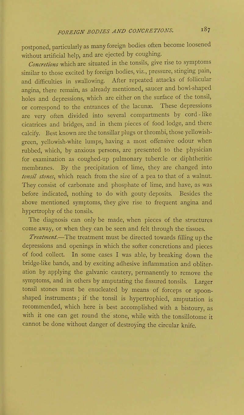 postponed, particularly as many foreign bodies often become loosened without artificial help, and are ejected by coughing. Concretions which are situated in the tonsils, give rise to symptoms similar to those excited by foreign bodies, viz., pressure, stinging pain, and difficulties in swallowing. After repeated attacks of follicular angina, there remain, as already mentioned, saucer and bowl-shaped holes and depressions, which are either on the surface of the tonsil, or correspond to the entrances of the lacunae. These depressions are very often divided into several compartments by cord-like cicatrices and bridges, and in them pieces of food lodge, and there calcify. Best known are the tonsillar plugs or thrombi, those yellowish- green, yellowish-white lumps, having a most offensive odour when rubbed, which, by anxious persons, are presented to the physician for examination as coughed-up pulmonary tubercle or diphtheritic membranes. By the precipitation of lime, they are changed into tonsil stones, which reach from the size of a pea to that of a walnut. They consist of carbonate and phosphate of lime, and have, as was before indicated, nothing to do with gouty deposits. Besides the above mentioned symptoms, they give rise to frequent angina and hypertrophy of the tonsils. The diagnosis can only be made, when pieces of the structures come away, or when they can be seen and felt through the tissues. Treattnent.—The treatment must be directed towards filling up the depressions and openings in which the softer concretions and pieces of food collect. In some cases I was able, by breaking down the bridge-hke bands, and by exciting adhesive inflammation and obliter- ation by applying the galvanic cautery, permanently to remove the symptoms, and in others by amputating the fissured tonsils. Larger tonsil stones must be enucleated by means of forceps or spoon- shaped instruments; if the tonsil is hypertrophied, amputation is recommended, which here is best accomplished with a bistoury, as with it one can get round the stone, while with the tonsillotome it cannot be done without danger of destroying the circular knife.
