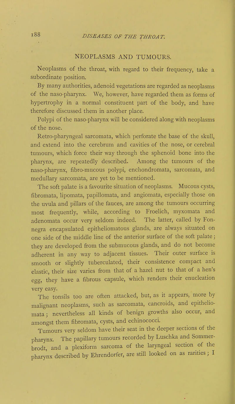 NEOPLASMS AND TUMOURS. Neoplasms of the throat, with regard to their frequency, take a subordinate position. By many authorities, adenoid vegetations are regarded as neoplasms of the naso-pharynx. We, however, have regarded them as forms of hypertrophy in a normal constituent part of the body, and have therefore discussed them in another place. Polypi of the naso-pharynx will be considered along with neoplasms of the nose. Retro-pharyngeal sarcomata, which perforate the base of the skull, and extend into the cerebrum and cavities of the nose, or cerebral tumours, which force their way through the sphenoid bone into the pharynx, are repeatedly described. Among the tumours of the naso-pharynx, fibro-mucous polypi, enchondromata, sarcomata, and medullary sarcomata, are yet to be mentioned. The soft palate is a favourite situation of neoplasms. Mucous cysts, fibromata, lipomata, papillomata, and angiomata, especially those on the uvula and pillars of the fauces, are among the tumours occurring most frequently, while, according to Froelich, myxomata and adenomata occur very seldom indeed. The latter, called by Fon- negra encapsulated epitheliomatous glands, are always situated on one side of the middle line of the anterior surface of the soft palate; they are developed from the submucous glands, and do not become adherent in any way to adjacent tissues. Their outer surface is smooth or slightly tuberculated, their consistence compact and elastic, their size varies from that of a hazel nut to that of a hen's egg, they have a fibrous capsule, which renders their enucleation very easy. The tonsils too are often attacked, but, as it appears, more by malignant neoplasms, such as sarcomata, cancroids, and epithelio- mata; nevertheless all kinds of benign growths also occur, and amongst them fibromata, cysts, and echinococci. Tumours very seldom have their seat in the deeper sections of the pharynx. The papillary tumours recorded by Luschka and Sommer- brodt, and a plexiform sarcoma of the laryngeal section of the pharynx described by Ehrendorfer, are still looked on as rarities; I