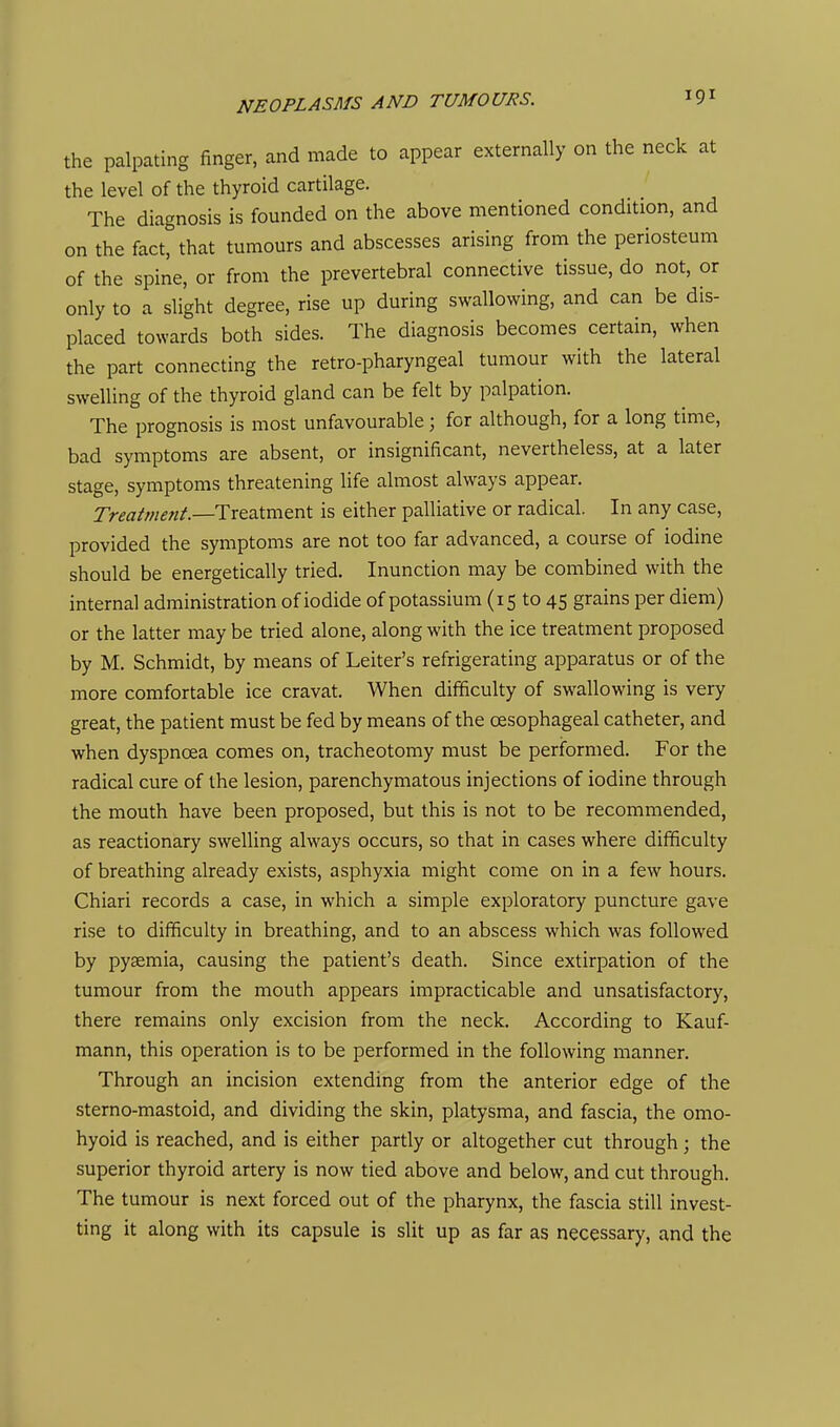 the palpating finger, and made to appear externally on the neck at the level of the thyroid cartilage. The diagnosis is founded on the above mentioned condition, and on the fact, that tumours and abscesses arising from the periosteum of the spine, or from the prevertebral connective tissue, do not, or only to a slight degree, rise up during swallowing, and can be dis- placed towards both sides. The diagnosis becomes certain, when the part connecting the retro-pharyngeal tumour with the lateral swelling of the thyroid gland can be felt by palpation. The prognosis is most unfavourable; for although, for a long time, bad symptoms are absent, or insignificant, nevertheless, at a later stage, symptoms threatening life almost always appear. Tr^^r/w^w/.—Treatment is either palliative or radical. In any case, provided the symptoms are not too far advanced, a course of iodine should be energetically tried. Inunction may be combined with the internal administration of iodide of potassium (15 to 45 grains per diem) or the latter may be tried alone, along with the ice treatment proposed by M. Schmidt, by means of Leiter's refrigerating apparatus or of the more comfortable ice cravat. When difficulty of swallowing is very great, the patient must be fed by means of the oesophageal catheter, and when dyspnoea comes on, tracheotomy must be performed. For the radical cure of the lesion, parenchymatous injections of iodine through the mouth have been proposed, but this is not to be recommended, as reactionary swelling always occurs, so that in cases where difficulty of breathing already exists, asphyxia might come on in a few hours. Chiari records a case, in which a simple exploratory puncture gave rise to difficulty in breathing, and to an abscess which was followed by pyaemia, causing the patient's death. Since extirpation of the tumour from the mouth appears impracticable and unsatisfactory, there remains only excision from the neck. According to Kauf- mann, this operation is to be performed in the following manner. Through an incision extending from the anterior edge of the sterno-mastoid, and dividing the skin, platysma, and fascia, the omo- hyoid is reached, and is either partly or altogether cut through; the superior thyroid artery is now tied above and below, and cut through. The tumour is next forced out of the pharynx, the fascia still invest- ting it along with its capsule is slit up as far as necessary, and the