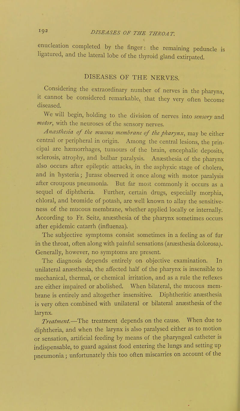 enucleation completed by the finger: the remaining peduncle is ligatured, and the lateral lobe of the thyroid gland extirpated. DISEASES OF THE NERVES. Considering the extraordinary number of nerves in the pharynx, it cannot be considered remarkable, that they very often become diseased. We will begin, holding to the division of nerves into sensory and viotor, with the neuroses of the sensory nerves. AncEsthesia of the mucous memb?-ane of the pharynx, may be either central or peripheral in origin. Among the central lesions, the prin- cipal are haemorrhages, tumours of the brain, encephalic deposits, sclerosis, atrophy, and bulbar paralysis. Anaesthesia of the pharynx also occurs after epileptic attacks, in the asphyxic stage of cholera, and in hysteria; Jurasz observed it once along with motor paralysis after croupous pneumonia. But far most commonly it occurs as a sequel of diphtheria. Further, certain drugs, especially morphia, chloral, and bromide of potash, are well known to allay the sensitive- ness of the mucous membrane, whether applied locally or internally. According to Fr. Seitz, anaesthesia of the pharynx sometimes occurs after epidemic catarrh (influenza). The subjective symptoms consist sometimes in a feeling as of fur in the throat, often along with painful sensations (anaesthesia dolorosa^. Generally, however, no symptoms are present. The diagnosis depends entirely on objective examination. In unilateral anaesthesia, the affected half of the pharynx is insensible to mechanical, thermal, or chemical irritation, and as a rule the reflexes are either impaired or abolished. When bilateral, the mucous mem- brane is entirely and altogether insensitive. Diphtheritic anaesthesia is very often combined with unilateral or bilateral anaesthesia of the larynx. Treatment.—The treatment depends on the cause. When due to diphtheria, and when the larynx is also paralysed either as to motion or sensation, artificial feeding by means of the pharyngeal catheter is indispensable, to guard against food entering the lungs and setting up pneumonia; unfortunately this too often miscarries on account of the
