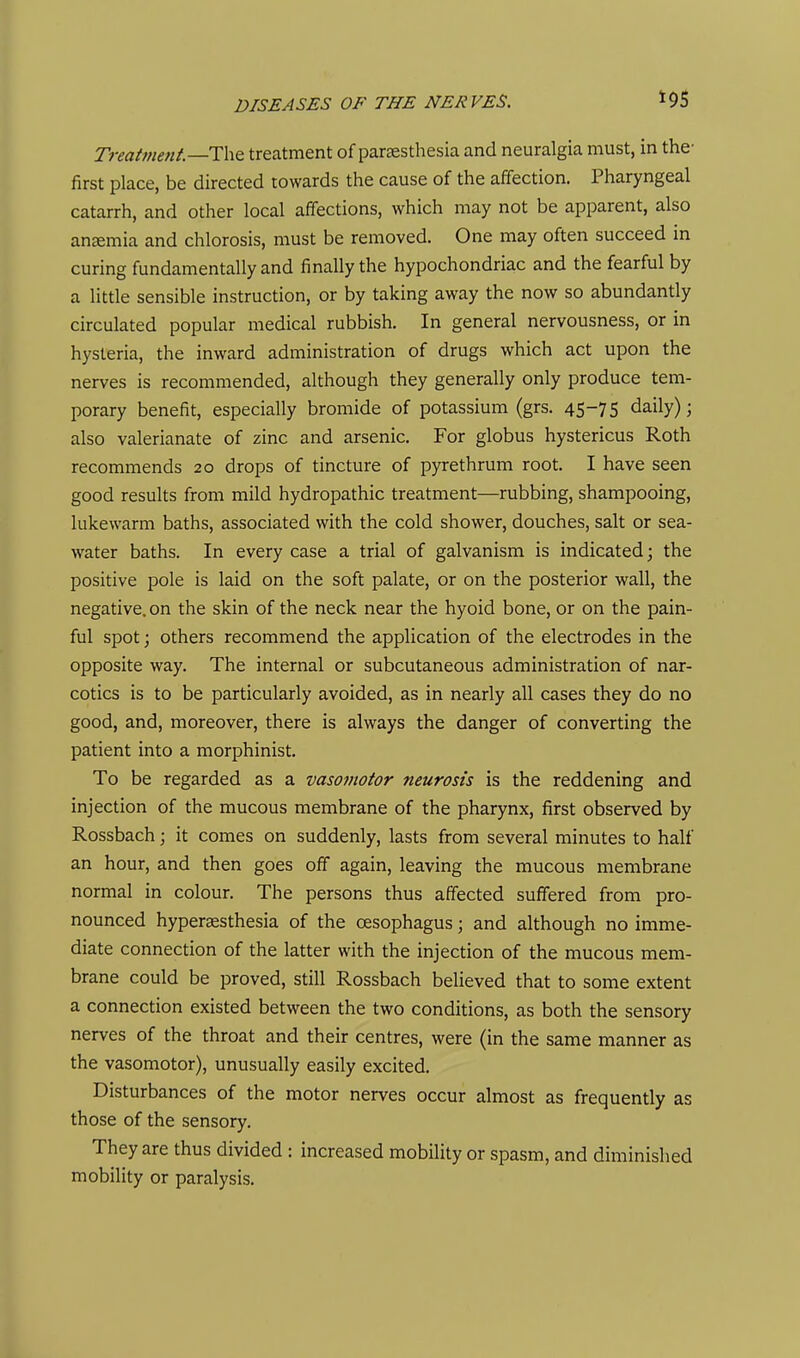 Treatment.—IhQ treatment of pareesthesia and neuralgia must, in the- first place, be directed towards the cause of the affection. Pharyngeal catarrh, and other local affections, which may not be apparent, also angemia and chlorosis, must be removed. One may often succeed in curing fundamentally and finally the hypochondriac and the fearful by a little sensible instruction, or by taking away the now so abundantly circulated popular medical rubbish. In general nervousness, or in hysteria, the inward administration of drugs which act upon the nerves is recommended, although they generally only produce tem- porary benefit, especially bromide of potassium (grs. 45-75 daily); also valerianate of zinc and arsenic. For globus hystericus Roth recommends 20 drops of tincture of pyrethrum root. I have seen good results from mild hydropathic treatment—rubbing, shampooing, lukewarm baths, associated with the cold shower, douches, salt or sea- water baths. In every case a trial of galvanism is indicated; the positive pole is laid on the soft palate, or on the posterior wall, the negative, on the skin of the neck near the hyoid bone, or on the pain- ful spot; others recommend the application of the electrodes in the opposite way. The internal or subcutaneous administration of nar- cotics is to be particularly avoided, as in nearly all cases they do no good, and, moreover, there is always the danger of converting the patient into a morphinist. To be regarded as a vasoinotor neurosis is the reddening and injection of the mucous membrane of the pharynx, first observed by Rossbach; it comes on suddenly, lasts from several minutes to half an hour, and then goes off again, leaving the mucous membrane normal in colour. The persons thus affected suffered from pro- nounced hypersesthesia of the oesophagus; and although no imme- diate connection of the latter with the injection of the mucous mem- brane could be proved, still Rossbach believed that to some extent a connection existed between the two conditions, as both the sensory nerves of the throat and their centres, were (in the same manner as the vasomotor), unusually easily excited. Disturbances of the motor nerves occur almost as frequently as those of the sensory. They are thus divided : increased mobility or spasm, and diminished mobility or paralysis.