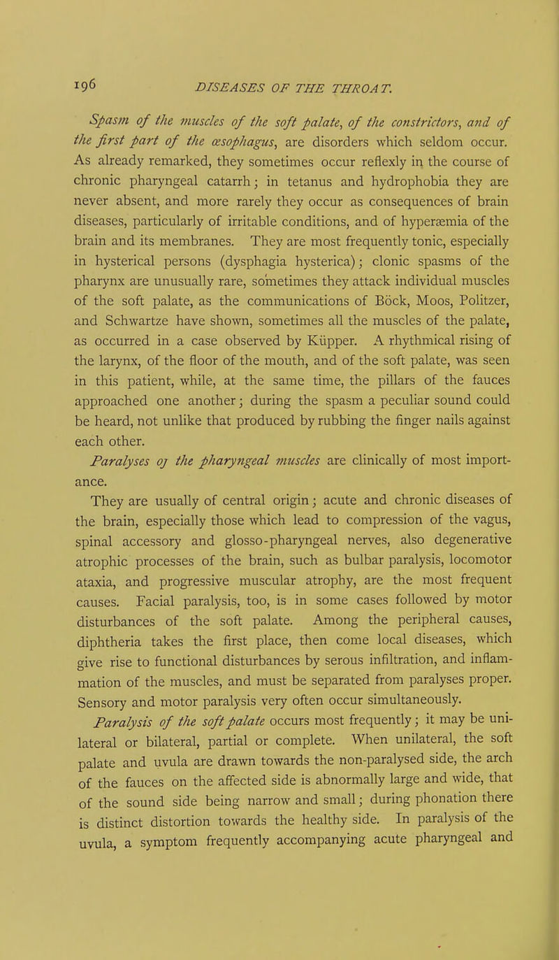 Spasm of the muscles of the soft palate, of the constrictors, and of the first part of the oesophagus, are disorders which seldom occur. As aheady remarked, they sometimes occur reflexly in the course of chronic pharyngeal catarrh; in tetanus and hydrophobia they are never absent, and more rarely they occur as consequences of brain diseases, particularly of irritable conditions, and of hypersemia of the brain and its membranes. They are most frequently tonic, especially in hysterical persons (dysphagia hysterica); clonic spasms of the pharynx are unusually rare, sometimes they attack individual muscles of the soft palate, as the communications of Bock, Moos, Politzer, and Schwartze have shown, sometimes all the muscles of the palate, as occurred in a case observed by Klipper. A rhythmical rising of the larynx, of the floor of the mouth, and of the soft palate, was seen in this patient, while, at the same time, the pillars of the fauces approached one another; during the spasm a peculiar sound could be heard, not unlike that produced by rubbing the finger nails against each other. Paralyses oj the pharyngeal muscles are clinically of most import- ance. They are usually of central origin; acute and chronic diseases of the brain, especially those which lead to compression of the vagus, spinal accessory and glosso-pharyngeal nerves, also degenerative atrophic processes of the brain, such as bulbar paralysis, locomotor ataxia, and progressive muscular atrophy, are the most frequent causes. Facial paralysis, too, is in some cases followed by motor disturbances of the soft palate. Among the peripheral causes, diphtheria takes the first place, then come local diseases, which give rise to functional disturbances by serous infiltration, and inflam- mation of the muscles, and must be separated from paralyses proper. Sensory and motor paralysis very often occur simultaneously. Paralysis of the soft palate occurs most frequently; it may be uni- lateral or bilateral, partial or complete. When unilateral, the soft palate and uvula are drawn towards the non-paralysed side, the arch of the fauces on the affected side is abnormally large and wide, that of the sound side being narrow and small; during phonation there is distinct distortion towards the healthy side. In paralysis of the uvula, a symptom frequently accompanying acute pharyngeal and