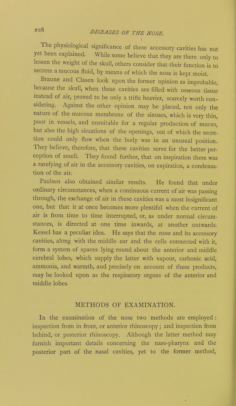 DISEASES OF THE NOSE. The physiological significance of these accessory cavities has not yet been explained. While some believe that they are there only to lessen the weight of the skull, others consider that their function is to secrete a mucous fluid, by means of which the nose is kept moist. Braune and Clasen look upon the former opinion as improbable, because the skull, when these cavities are filled with osseous tissue instead of air, proved to be only a trifle heavier, scarcely worth con- sidering. Against the other opinion may be placed, not only the nature of the mucous membrane of the sinuses, which is very thin, poor in vessels, and unsuitable for a regular production of mucus, but also the high situations of the openings, out of which the secre- tion could only flow when the body was in an unusual position. They believe, therefore, that these cavities serve for the better per- ception of smell. They found further, that on inspiration there was a rarefying of air in the accessory cavities, on expiration, a condensa- tion of the air. Paulsen also obtained similar results. He found that under ordinary circumstances, when a continuous current of air was passing through, the exchange of air in these cavities was a most insignificant one, but that it at once becomes more plentiful when the current of air is from time to time interrupted, or, as under normal circum- stances, is directed at one time inwards, at another outwards. Kessel has a peculiar idea. He says that the nose and its accessory cavities, along with the middle ear and the cells connected with it, form a system of spaces lying round about the anterior and middle cerebral lobes, which supply the latter with vapour, carbonic acid, ammonia, and warmth, and precisely on account of these products, may be looked upon as the respiratory organs of the anterior and middle lobes. METHODS OF EXAMINATION. In the examination of the nose two methods are employed : inspection from in front, or anterior rhinoscopy; and inspection from behind, or posterior rhinoscopy. Although the latter method may furnish important details concerning the naso-pharynx and the posterior part of the nasal cavities, yet to the former method,