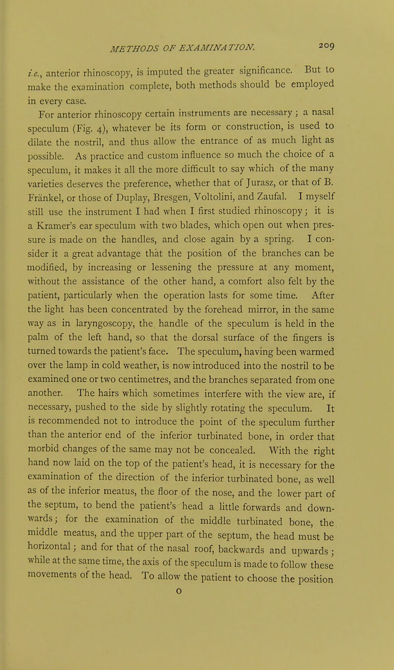 i.e., anterior rhinoscopy, is imputed the greater significance. But to make the examination complete, both methods should be employed in every case. For anterior rhinoscopy certain instruments are necessary ; a nasal speculum (Fig. 4), whatever be its form or construction, is used to dilate the nostril, and thus allow the entrance of as much light as possible. As practice and custom influence so much the choice of a speculum, it makes it all the more difficult to say which of the many varieties deserves the preference, whether that of Jurasz, or that of B. Friinkel, or those of Duplay, Bresgen, Voltolini, and Zaufal. I myself still use the instrument I had when I first studied rhinoscopy; it is a Kramer's ear speculum with two blades, which open out when pres- sure is made on the handles, and close again by a spring. I con- sider it a great advantage that the position of the branches can be modified, by increasing or lessening the pressure at any moment, without the assistance of the other hand, a comfort also felt by the patient, particularly when the operation lasts for some time. After the light has been concentrated by the forehead mirror, in the same way as in laryngoscopy, the handle of the speculum is held in the palm of the left hand, so that the dorsal surface of the fingers is turned towards the patient's face. The speculum, having been warmed over the lamp in cold weather, is now introduced into the nostril to be examined one or two centimetres, and the branches separated from one another. The hairs which sometimes interfere with the view are, if necessary, pushed to the side by slightly rotating the speculum. It is recommended not to introduce the point of the speculum further than the anterior end of the inferior turbinated bone, in order that morbid changes of the same may not be concealed. With the right hand now laid on the top of the patient's head, it is necessary for the examination of the direction of the inferior turbinated bone, as well as of the inferior meatus, the floor of the nose, and the lower part of the septum, to bend the patient's head a little forwards and down- wards; for the examination of the middle turbinated bone, the middle meatus, and the upper part of the septum, the head must be horizontal; and for that of the nasal roof, backwards and upwards ; while at the same time, the axis of the speculum is made to follow these movements of the head. To allow the patient to choose the position o