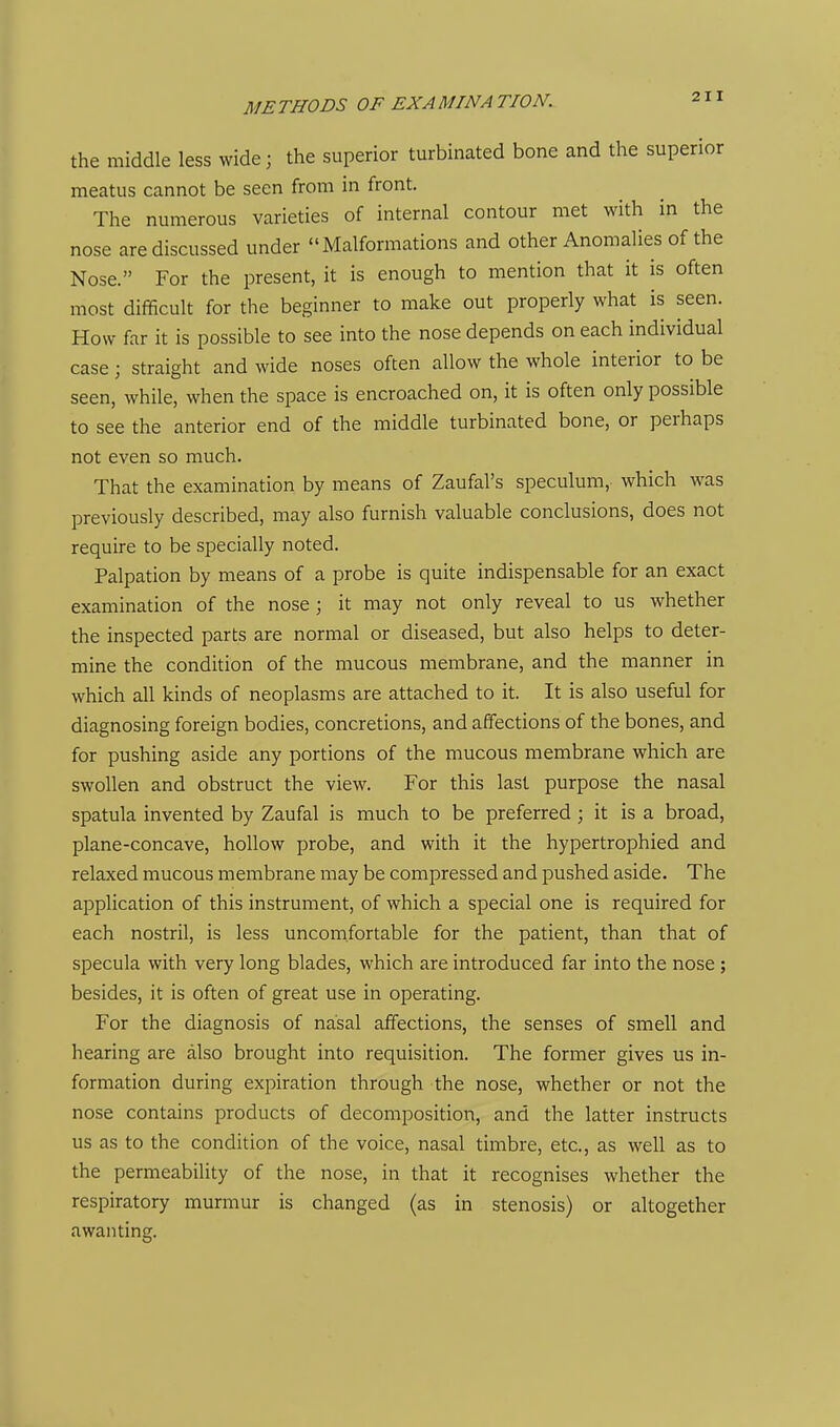 the middle less wide; the superior turbinated bone and the superior meatus cannot be seen from in front. The numerous varieties of internal contour met with in the nose are discussed under Malformations and other Anomalies of the Nose. For the present, it is enough to mention that it is often most difficult for the beginner to make out properly what is seen. How far it is possible to see into the nose depends on each individual case; straight and wide noses often allow the whole interior to be seen, while, when the space is encroached on, it is often only possible to see the anterior end of the middle turbinated bone, or perhaps not even so much. That the examination by means of Zaufal's speculum, which was previously described, may also furnish valuable conclusions, does not require to be specially noted. Palpation by means of a probe is quite indispensable for an exact examination of the nose; it may not only reveal to us whether the inspected parts are normal or diseased, but also helps to deter- mine the condition of the mucous membrane, and the manner in which all kinds of neoplasms are attached to it. It is also useful for diagnosing foreign bodies, concretions, and affections of the bones, and for pushing aside any portions of the mucous membrane which are swollen and obstruct the view. For this last purpose the nasal spatula invented by Zaufal is much to be preferred ; it is a broad, plane-concave, hollow probe, and with it the hypertrophied and relaxed mucous membrane may be compressed and pushed aside. The application of this instrument, of which a special one is required for each nostril, is less uncomfortable for the patient, than that of specula with very long blades, which are introduced far into the nose ; besides, it is often of great use in operating. For the diagnosis of nasal affections, the senses of smell and hearing are also brought into requisition. The former gives us in- formation during expiration through the nose, whether or not the nose contains products of decomposition, and the latter instructs us as to the condition of the voice, nasal timbre, etc., as well as to the permeability of the nose, in that it recognises whether the respiratory murmur is changed (as in stenosis) or altogether awanting.
