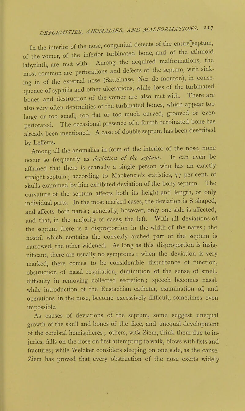 In the interior of the nose, congenital defects of the entire^eptum, of the vomer, of the inferior turbinated bone, and of the ethmoid labyrinth, are met with. Among the acquired malformations, the most common are perforations and defects of the septum, with sink- ing in of the external nose (Sattelnase, Nez de mouton), in conse- quence of syphilis and other ulcerations, while loss of the turbinated bones and destruction of the vomer are also met with. There are also very often deformities of the turbinated bones, which appear too large or too small, too flat or too much curved, grooved or even perforated. The occasional presence of a fourth turbinated bone has already been mentioned. A case of double septum has been described by Lefferts. Among all the anomalies in form of the interior of the nose, none occur so fi-equently as deviatmi of the septum. It can even be affirmed that there is scarcely a single person who has an exactly straight septum; according to Mackenzie's statistics, 77 percent, of skulls examined by him exhibited deviation of the bony septum. The curvature of the septum affects both its height and length, or only individual parts. In the most marked cases, the deviation is S shaped, and affects both nares; generally, however, only one side is affected, and that, in the majority of cases, the left. With all deviations of the septum there is a disproportion in the width of the nares; the nostril which contains the convexly arched part of the septum is narrowed, the other widened. As long as this disproportion is insig- nificant, there are usually no symptoms ; when the deviation is very marked, there comes to be considerable disturbance of function, obstruction of nasal respiration, diminution of the sense of smell, difficulty in removing collected secretion; speech becomes nasal, while introduction of the Eustachian catheter, examination of, and operations in the nose, become excessively difiScult, sometimes even impossible. As causes of deviations of the septum, some suggest unequal growth of the skull and bones of the face, and unequal development of the cerebral hemispheres; others, with Ziem, think them due to in- juries, falls on the nose on first attempting to walk, blows with fists and fractures; while Welcker considers sleeping on one side, as the cause. Ziem has proved that every obstruction of the nose exerts widely
