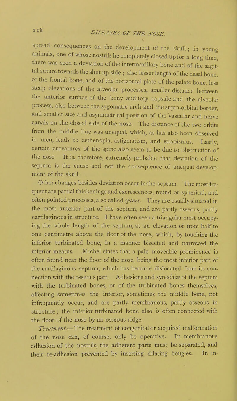 DISEASES OF THE NOSE. spread consequences on the development of the skull; in young animals, one of whose nostrils he completely closed up for a long time, there was seen a deviation of the intermaxillary bone and of the sagit- tal suture towards the shut up side ; also lesser length of the nasal bone, of the frontal bone, and of the horizontal plate of the palate bone, less steep elevations of the alveolar processes, smaller distance between the anterior surface of the bony auditory capsule and the alveolar process, also between the zygomatic arch and the supra-orbital border, and smaller size and asymmetrical position of the 'vascular and nerve canals on the closed side of the nose. The distance of the two orbits from the middle line was unequal, which, as has also been observed in men, leads to asthenopia, astigmatism, and strabismus. Lastly, certain curvatures of the spine also seem to be due to obstruction of the nose. It is, therefore, extremely probable that deviation of the septum is the cause and not the consequence of unequal develop- ment of the skull. Other changes besides deviation occur in the septum. The most fre- quent are partial thickenings and excrescences, round or spherical, and often pointed processes, also called spines. They are usually situated in the most anterior part of the septum, and are partly osseous, partly cartilaginous in structure. I have often seen a triangular crest occupy- ing the whole length of the septum, at an elevation of from half to one centimetre above the floor of the nose, which, by touching the inferior turbinated bone, in a manner bisected and narrowed the inferior meatus. Michel states that a pale moveable prominence is often found near the floor of the nose, being the most inferior part of the cartilaginous septum, which has become dislocated from its con- nection with the osseous part. Adhesions and synechise of the septum with the turbinated bones, or of the turbinated bones themselves, affecting sometimes the inferior, sometimes the middle bone, not infrequently occur, and are partly membranous, partly osseous in structure; the inferior turbinated bone also is often connected with the floor of the nose by an osseous ridge. Treatment.—The treatment of congenital or acquired malformation of the nose can, of course, only be operative. In membranous adhesion of the nostrils, the adherent parts must be separated, and their re-adhesion prevented by inserting dilating bougies. In in-