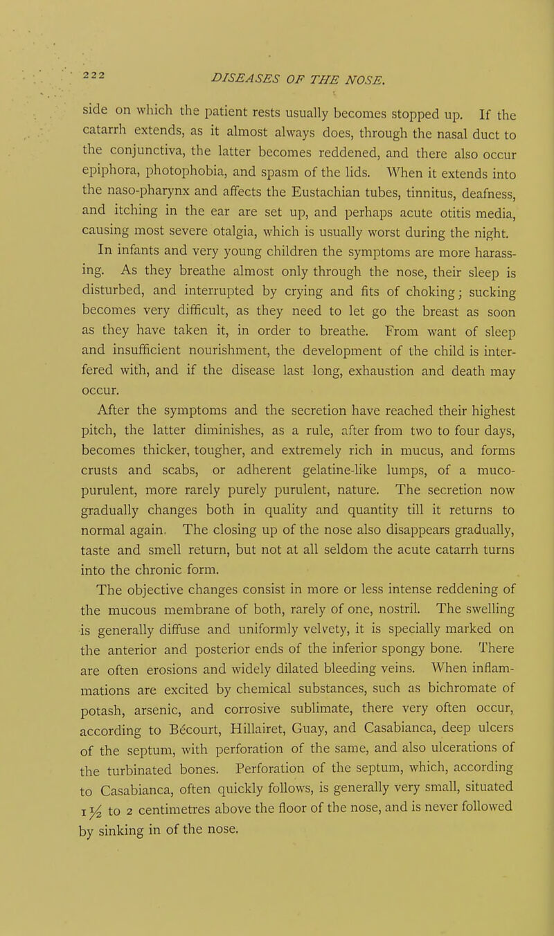 side on wliich the patient rests usually becomes stopped up. If the catarrh extends, as it almost always does, through the nasal duct to the conjunctiva, the latter becomes reddened, and there also occur epiphora, photophobia, and spasm of the lids. When it extends into the naso-pharynx and affects the Eustachian tubes, tinnitus, deafness, and itching in the ear are set up, and perhaps acute otitis media, causing most severe otalgia, which is usually worst during the night. In infants and very young children the symptoms are more harass- ing. As they breathe almost only through the nose, their sleep is disturbed, and interrupted by crying and fits of choking; sucking becomes very difficult, as they need to let go the breast as soon as they have taken it, in order to breathe. From want of sleep and insufficient nourishment, the development of the child is inter- fered with, and if the disease last long, exhaustion and death may occur. After the symptoms and the secretion have reached their highest pitch, the latter diminishes, as a rule, after from two to four days, becomes thicker, tougher, and extremely rich in mucus, and forms crusts and scabs, or adherent gelatine-like lumps, of a muco- purulent, more rarely purely purulent, nature. The secretion now gradually changes both in quality and quantity till it returns to normal again. The closing up of the nose also disappears gradually, taste and smell return, but not at all seldom the acute catarrh turns into the chronic form. The objective changes consist in more or less intense reddening of the mucous membrane of both, rarely of one, nostril. The swelling is generally diffuse and uniformly velvety, it is specially marked on the anterior and posterior ends of the inferior spongy bone. There are often erosions and widely dilated bleeding veins. When inflam- mations are excited by chemical substances, such as bichromate of potash, arsenic, and corrosive sublimate, there very often occur, according to Becourt, Hillairet, Guay, and Casabianca, deep ulcers of the septum, with perforation of the same, and also ulcerations of the turbinated bones. Perforation of the septum, which, according to Casabianca, often quickly follows, is generally very small, situated I ^ to 2 centimeti-es above the floor of the nose, and is never followed by sinking in of the nose.