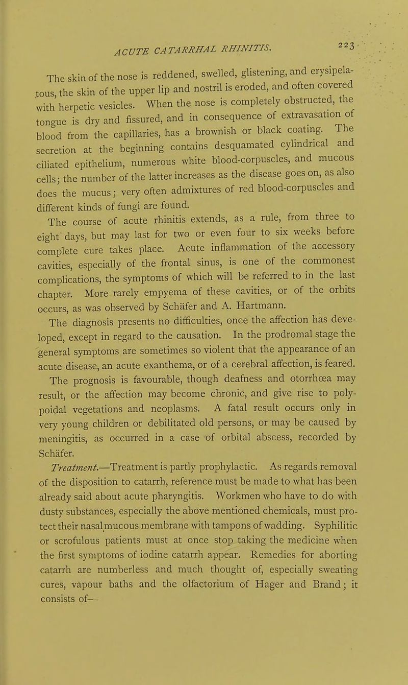 The skin of the nose is reddened, swelled, glistening, and erysipela- tous, the skin of the upper lip and nostril is eroded, and often covered with herpetic vesicles. When the nose is completely obstructed, the tongue is dry and fissured, and in consequence of extravasation of blood from the capillaries, has a brownish or black coatmg. The secretion at the beginning contains desquamated cylmdncal and ciUated epithelium, numerous white blood-corpuscles, and mucous cells - the number of the latter increases as the disease goes on, as also does\he mucus; very often admixtures of red blood-corpuscles and different kinds of fungi are found. The course of acute rhinitis extends, as a rule, from three to eight • days, but may last for two or even four to six weeks before complete cure takes place. Acute inflammation of the accessory cavities, especially of the frontal sinus, is one of the commonest complications, the symptoms of which will be referred to in the last chapter. More rarely empyema of these cavities, or of the orbits occurs, as was observed by Schafer and A. Hartmann. The diagnosis presents no difficulties, once the affection has deve- loped, except in regard to the causation. In the prodromal stage the general symptoms are sometimes so violent that the appearance of an acute disease, an acute exanthema, or of a cerebral affection, is feared. The prognosis is favourable, though deafness and otorrhoea may result, or the affection may become chronic, and give rise to poly- poidal vegetations and neoplasms. A fatal result occurs only in very young children or debilitated old persons, or may be caused by meningitis, as occurred in a case of orbital abscess, recorded by Schafer. Treatment.—Treatment is partly prophylactic. As regards removal of the disposition to catarrh, reference must be made to what has been already said about acute pharyngitis. Workmen who have to do with dusty substances, especially the above mentioned chemicals, must pro- tect their nasal mucous membrane with tampons of wadding. Syphilitic or scrofulous patients must at once stop taking the medicine when the first symptoms of iodine catarrh appear. Remedies for aborting catarrh are numberless and much thought of, especially sweating cures, vapour baths and the olfactorium of Hager and Brand; it consists of- -