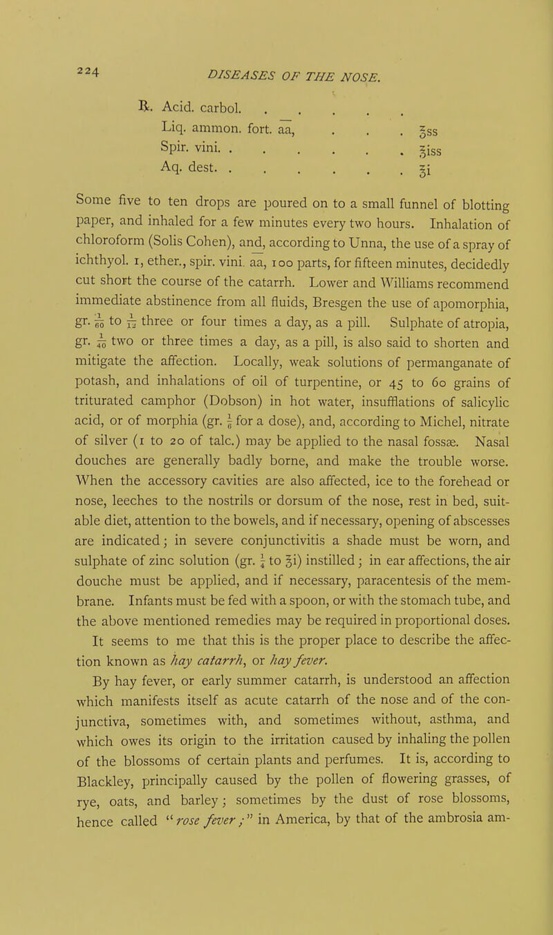 R. Acid, carbol. Liq. amnion, fort, aa, Spir, vini. . Aq. dest. . Some five to ten drops are poured on to a small funnel of blotting paper, and inhaled for a few minutes every two hours. Inhalation of chloroform (Solis Cohen), and, according to Unna, the use of a spray of ichthyol. I, ether., spir. vini. aa, loo parts, for fifteen minutes, decidedly cut short the course of the catarrh. Lower and Williams recommend immediate abstinence from all fluids, Bresgen the use of apomorphia, gr. ^ to ^ three or four times a day, as a pill. Sulphate of atropia, gr. i two or three times a day, as a pill, is also said to shorten and mitigate the affection. Locally, weak solutions of permanganate of potash, and inhalations of oil of turpentine, or 45 to 60 grains of triturated camphor (Dobson) in hot water, insufflations of salicylic acid, or of morphia (gr. \ for a dose), and, according to Michel, nitrate of silver (i to 20 of talc.) may be applied to the nasal fossae. Nasal douches are generally badly borne, and make the trouble worse. When the accessory cavities are also affected, ice to the forehead or nose, leeches to the nostrils or dorsum of the nose, rest in bed, suit- able diet, attention to the bowels, and if necessary, opening of abscesses are indicated; in severe conjunctivitis a shade must be worn, and sulphate of zinc solution (gr. \ to §i) instilled; in ear affections, the air douche must be applied, and if necessary, paracentesis of the mem- brane. Infants mu.st be fed with a spoon, or with the stomach tube, and the above mentioned remedies may be required in proportional doses. It seems to me that this is the proper place to describe the affec- tion known as hay catarrh, or hay fever. By hay fever, or early summer catarrh, is understood an affection which manifests itself as acute catarrh of the nose and of the con- junctiva, sometimes with, and sometimes without, asthma, and which owes its origin to the irritation caused by inhaling the pollen of the blossoms of certain plants and perfumes. It is, according to Blackley, principally caused by the pollen of flowering grasses, of rye, oats, and barley; sometimes by the dust of rose blossoms, hence called 7W fever ; in America, by that of the ambrosia am- §ss 5i