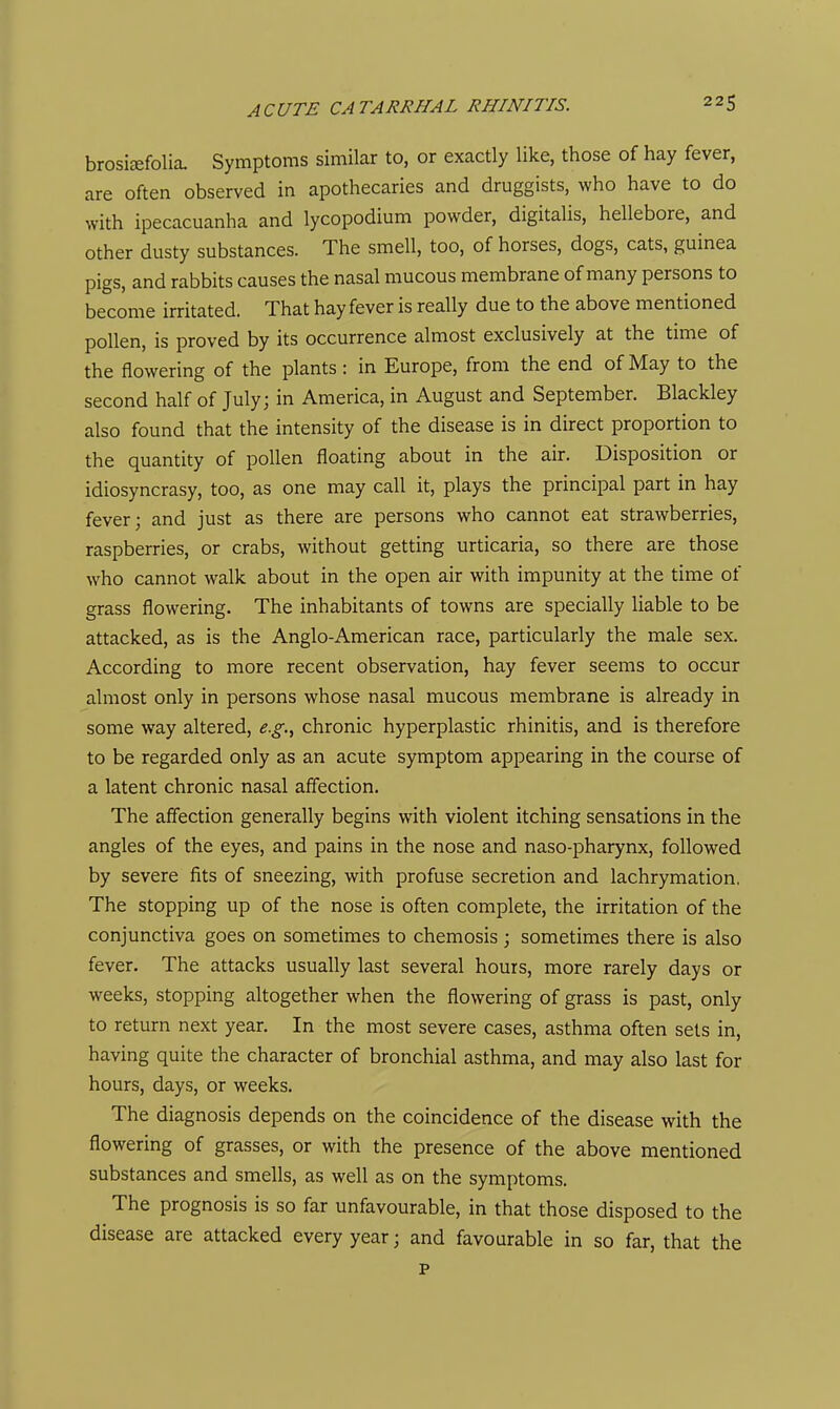 brosisefolia. Symptoms similar to, or exactly like, those of hay fever, are often observed in apothecaries and druggists, who have to do with ipecacuanha and lycopodium powder, digitalis, hellebore, and other dusty substances. The smell, too, of horses, dogs, cats, guinea pigs, and rabbits causes the nasal mucous membrane of many persons to become irritated. That hay fever is really due to the above mentioned pollen, is proved by its occurrence almost exclusively at the time of the flowering of the plants: in Europe, from the end of May to the second half of July; in America, in August and September. Blackley also found that the intensity of the disease is in direct proportion to the quantity of pollen floating about in the air. Disposition or idiosyncrasy, too, as one may call it, plays the principal part in hay fever; and just as there are persons who cannot eat strawberries, raspberries, or crabs, without getting urticaria, so there are those who cannot walk about in the open air with impunity at the time of grass flowering. The inhabitants of towns are specially liable to be attacked, as is the Anglo-American race, particularly the male sex. According to more recent observation, hay fever seems to occur almost only in persons whose nasal mucous membrane is already in some way altered, e.g.^ chronic hyperplastic rhinitis, and is therefore to be regarded only as an acute symptom appearing in the course of a latent chronic nasal affection. The affection generally begins with violent itching sensations in the angles of the eyes, and pains in the nose and naso-pharynx, followed by severe fits of sneezing, with profuse secretion and lachrymation. The stopping up of the nose is often complete, the irritation of the conjunctiva goes on sometimes to chemosis ; sometimes there is also fever. The attacks usually last several hours, more rarely days or weeks, stopping altogether when the flowering of grass is past, only to return next year. In the most severe cases, asthma often sets in, having quite the character of bronchial asthma, and may also last for hours, days, or weeks. The diagnosis depends on the coincidence of the disease with the flowering of grasses, or with the presence of the above mentioned substances and smells, as well as on the symptoms. The prognosis is so far unfavourable, in that those disposed to the disease are attacked every year; and favourable in so far, that the p