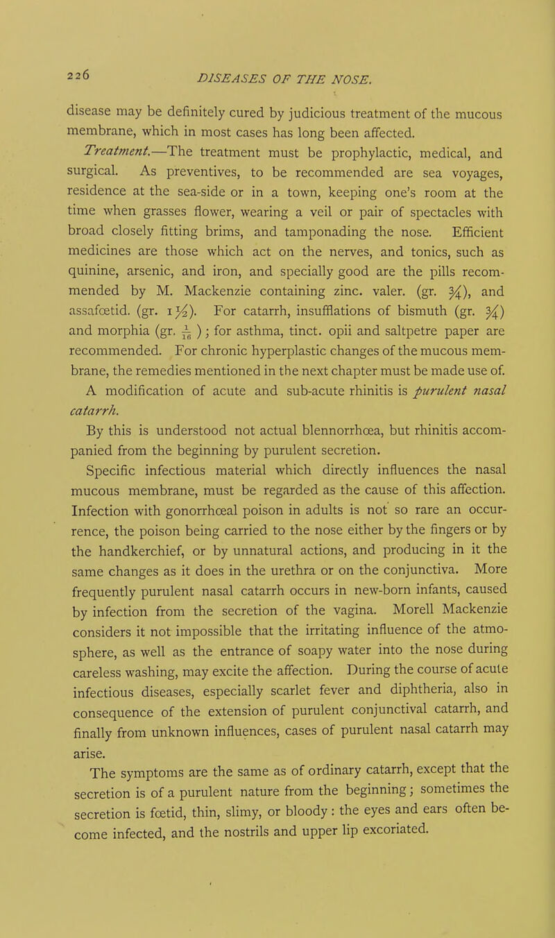 disease may be definitely cured by judicious treatment of the mucous membrane, which in most cases has long been affected. Treatment.—The treatment must be prophylactic, medical, and surgical. As preventives, to be recommended are sea voyages, residence at the sea-side or in a town, keeping one's room at the time when grasses flower, wearing a veil or pair of spectacles with broad closely fitting brims, and tamponading the nose. Efficient medicines are those which act on the nerves, and tonics, such as quinine, arsenic, and iron, and specially good are the pills recom- mended by M. Mackenzie containing zinc, valer. (gr. ^), and assafoetid. (gr. 1%). For catarrh, insufflations of bismuth (gr. ^) and morphia (gr. i ); for asthma, tinct. opii and saltpetre paper are recommended. For chronic hyperplastic changes of the mucous mem- brane, the remedies mentioned in the next chapter must be made use of. A modification of acute and sub-acute rhinitis is purulent nasal catarrh. By this is understood not actual blennorrhcea, but rhinitis accom- panied from the beginning by purulent secretion. Specific infectious material which directly influences the nasal mucous membrane, must be regarded as the cause of this affection. Infection with gonorrhoeal poison in adults is not so rare an occur- rence, the poison being carried to the nose either by the fingers or by the handkerchief, or by unnatural actions, and producing in it the same changes as it does in the urethra or on the conjunctiva. More frequently purulent nasal catarrh occurs in new-born infants, caused by infection from the secretion of the vagina. Morell Mackenzie considers it not impossible that the irritating influence of the atmo- sphere, as well as the entrance of soapy water into the nose during careless washing, may excite the affection. During the course of acute infectious diseases, especially scarlet fever and diphtheria, also in consequence of the extension of purulent conjunctival catarrh, and finally from unknown influences, cases of purulent nasal catarrh may arise. The symptoms are the same as of ordinary catarrh, except that the secretion is of a purulent nature from the beginning; sometimes the secretion is foetid, thin, slimy, or bloody: the eyes and ears often be- come infected, and the nostrils and upper lip excoriated.