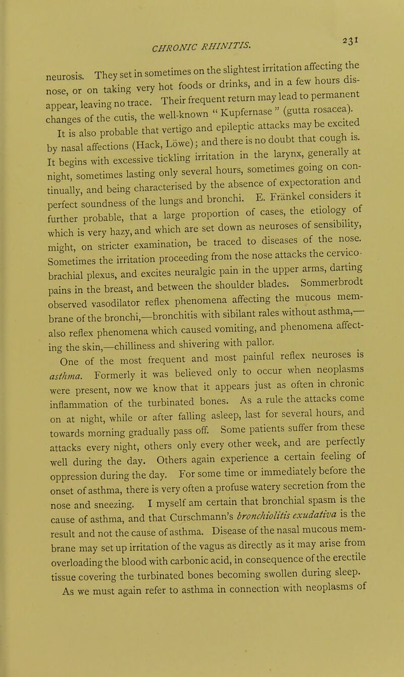 neurosis They set in sometimes on the slightest irritation affecting the ::: :: on taLg very hot foods or drin.s. and in a ' • . TVipirfreauent return may lead to permanent annear leavmg no trace, i neir irequcuL iv-l j Z2^o t^ecu^, the well-known  Kupfernase  (gutta rosacea^^ t i also probabi; that vertigo and epileptic attacks maybe exated by a ffections (Hack, Lowe); and there is no doubt that cough .s It begins with excessive tickling irritation in the larynx, generally at r^ight! sometimes lasting only several hours, sometm.es gomg on con- tinua ly, and being characterised by the absence of expectoration and perfect soundness of the lungs and bronchi. E. Frankel considers . further probable, that a large proportion of cases, the etiology of which is very hazy, and which are set down as neuroses of sensibility, might, on stricter examination, be traced to diseases of the nose. Sometimes the irritation proceeding from the nose attacks the cervico- brachial plexus, and excites neuralgic pain in the upper arms, darting pains in the breast, and between the shoulder blades. Sommerbrodt observed vasodilator reflex phenomena affecting the mucous mem- brane of the bronchi,-bronchitis with sibilant rales without asthma,- also reflex phenomena which caused vomiting, and phenomena affect- ina the skin,—chilliness and shivering with pallor. One of the most frequent and most painful reflex neuroses is asf/ma. Formerly it was believed only to occur when neoplasms were present, now we know that it appears just as often in chrome inflammation of the turbinated bones. As a rule the attacks come on at night, while or after falling asleep, last for several hours, and towards morning gradually pass off. Some patients suffer from these attacks every night, others only every other week, and are perfectly well during the day. Others again experience a certain feeling of oppression during the day. For some time or immediately before the onset of asthma, there is very often a profuse watery secretion from the nose and sneezing. I myself am certain that bronchial spasm is the cause of asthma, and that Curschmann's bronchiolitis exudativa is the result and not the cause of asthma. Disease of the nasal mucous mem- brane may setup irritation of the vagus as directly as it may arise from overloading the blood with carbonic acid, in consequence of the erectile tissue covering the turbinated bones becoming swollen during sleep. As we must again refer to asthma in connection with neoplasms of