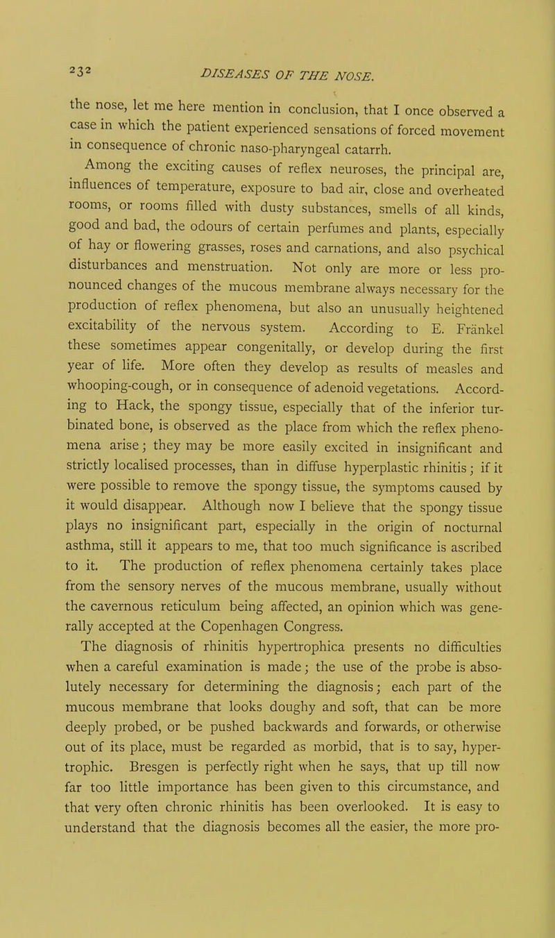 the nose, let me here mention in conclusion, that I once observed a case in which the patient experienced sensations of forced movement in consequence of chronic naso-pharyngeal catarrh. Among the exciting causes of reflex neuroses, the principal are, influences of temperature, exposure to bad air, close and overheated rooms, or rooms filled with dusty substances, smells of all kinds, good and bad, the odours of certain perfumes and plants, especially of hay or flowering grasses, roses and carnations, and also psychical disturbances and menstruation. Not only are more or less pro- nounced changes of the mucous membrane always necessary for the production of reflex phenomena, but also an unusually heightened excitability of the nervous system. According to E. Frankel these sometimes appear congenitally, or develop during the first year of life. More often they develop as results of measles and whooping-cough, or in consequence of adenoid vegetations. Accord- ing to Hack, the spongy tissue, especially that of the inferior tur- binated bone, is observed as the place from which the reflex pheno- mena arise; they may be more easily excited in insignificant and strictly localised processes, than in diff'use hyperplastic rhinitis; if it were possible to remove the spongy tissue, the symptoms caused by it would disappear. Although now I believe that the spongy tissue plays no insignificant part, especially in the origin of nocturnal asthma, still it appears to me, that too much significance is ascribed to it. The production of reflex phenomena certainly takes place from the sensory nerves of the mucous membrane, usually without the cavernous reticulum being affected, an opinion which was gene- rally accepted at the Copenhagen Congress. The diagnosis of rhinitis hypertrophica presents no difficulties when a careful examination is made; the use of the probe is abso- lutely necessary for determining the diagnosis; each part of the mucous membrane that looks doughy and soft, that can be more deeply probed, or be pushed backwards and forwards, or otherwise out of its place, must be regarded as morbid, that is to say, hyper- trophic. Bresgen is perfectly right when he says, that up till now far too little importance has been given to this circumstance, and that very often chronic rhinitis has been overlooked. It is easy to understand that the diagnosis becomes all the easier, the more pro-