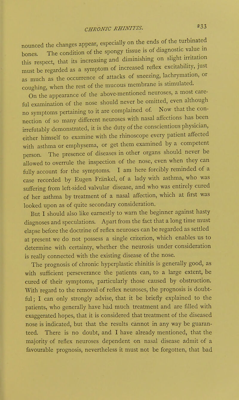 nounced the changes appear, especially on the ends of the turbinated bones The condition of the spongy tissue is of diagnostic value in this respect, that its increasing and diminishing on slight irritation must be regarded as a symptom of increased reflex excitability, just as much as the occurrence of attacks of sneezing, lachrymation, or cou-hing, when the rest of the mucous membrane is stimulated. On the appearance of the above-mentioned neuroses, a most care- ful examination of the nose should never be omitted, even although no symptoms pertaining to it are complained of Now that the con- nection of so many different neuroses with nasal affections has been irrefutably demonstrated, it is the duty of the conscientious physician, either himself to examine with the rhinoscope every patient affected with asthma or emphysema, or get them examined by a competent person. The presence of diseases in other organs should never be allowed to overrule the inspection of the nose, even when they can fully account for the symptoms. I am here forcibly reminded of a case recorded by Eugen Frankel, of a lady with asthma, who was suffering from left-sided valvular disease, and who was entirely cured of her asthma by treatment of a nasal affection, which at first was looked upon as of quite secondary consideration. But I should also like earnestly to warn the beginner against hasty diagnoses and speculations. Apart from the fact that a long time must elapse before the doctrine of reflex neuroses can be regarded as settled at present we do not possess a single criterion, which enables us to determine with certainty, whether the neurosis under consideration is really connected with the existing disease of the nose. The prognosis of chronic hyperplastic rhinitis is generally good, as with sufficient perseverance the patients can, to a large extent, be cured of their symptoms, particularly those caused by obstruction. With regard to the removal of reflex neuroses, the prognosis is doubt- ful; I can only strongly advise, that it be briefly explained to the patients, who generally have had much treatment and are filled with exaggerated hopes, that it is considered that treatment of the diseased nose is indicated, but that the results cannot in any way be guaran- teed. There is no doubt, and I have already mentioned, that the majority of reflex neuroses dependent on nasal disease admit of a favourable prognosis, nevertheless it must not be forgotten, that bad