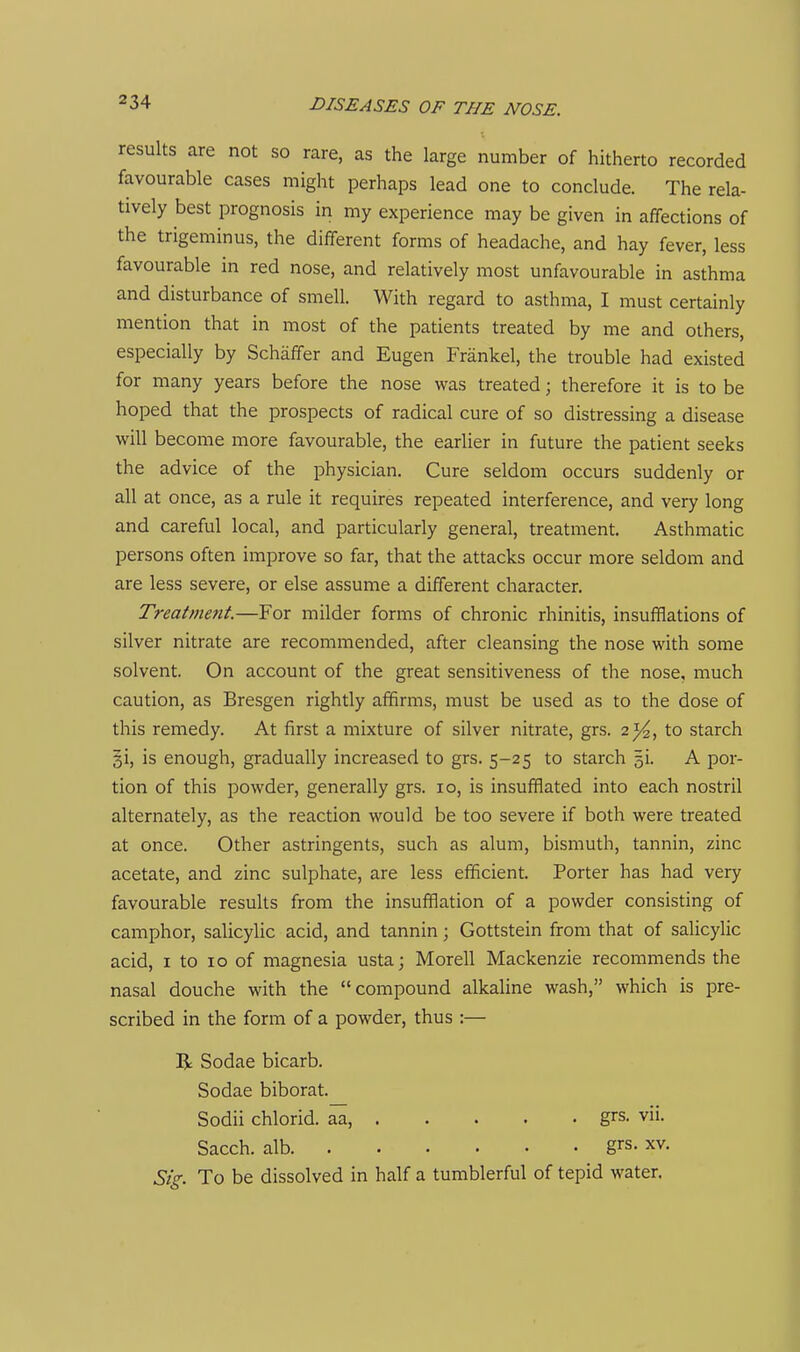 results are not so rare, as the large number of hitherto recorded favourable cases might perhaps lead one to conclude. The rela- tively best prognosis in my experience may be given in affections of the trigeminus, the different forms of headache, and hay fever, less favourable in red nose, and relatively most unfavourable in asthma and disturbance of smell. With regard to asthma, I must certainly mention that in most of the patients treated by me and others, especially by Schaffer and Eugen Frankel, the trouble had existed for many years before the nose was treated; therefore it is to be hoped that the prospects of radical cure of so distressing a disease will become more favourable, the earlier in future the patient seeks the advice of the physician. Cure seldom occurs suddenly or all at once, as a rule it requires repeated interference, and very long and careful local, and particularly general, treatment. Asthmatic persons often improve so far, that the attacks occur more seldom and are less severe, or else assume a different character. Treatment.—For milder forms of chronic rhinitis, insufflations of silver nitrate are recommended, after cleansing the nose with some solvent. On account of the great sensitiveness of the nose, much caution, as Bresgen rightly affirms, must be used as to the dose of this remedy. At first a mixture of silver nitrate, grs. 2^, to starch §1, is enough, gradually increased to grs. 5-25 to starch ^i. A por- tion of this powder, generally grs. 10, is insufflated into each nostril alternately, as the reaction would be too severe if both were treated at once. Other astringents, such as alum, bismuth, tannin, zinc acetate, and zinc sulphate, are less efficient. Porter has had very favourable results from the insufflation of a powder consisting of camphor, salicylic acid, and tannin; Gottstein from that of salicylic acid, I to 10 of magnesia usta; Morell Mackenzie recommends the nasal douche with the compound alkaline wash, which is pre- scribed in the form of a powder, thus :— R Sodae bicarb. Sodae biborat. Sodii chlorid. aa, grs. vii. Sacch. alb grs. xv. Sig. To be dissolved in half a tumblerful of tepid water.