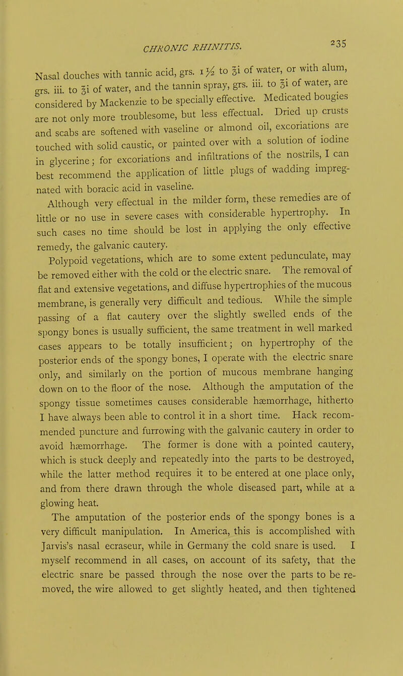 Nasal douches with tannic acid. grs. ij^ to 31 of water, or with alum, grs iii to 3i of water, and the tannin spray, grs. iii. to 31 of water, are considered by Mackenzie to be specially effective. Medicated bougies are not only more troublesome, but less effectual. Dried up crusts and scabs are softened with vaseline or almond oil, excoriations are touched with solid caustic, or painted over with a solution of iodine in glycerine; for excoriations and infiltrations of the nostrils, I can best recommend the application of little plugs of wadding impreg- nated with boracic acid in vaseline. Although very effectual in the milder form, these remedies are of little or no use in severe cases with considerable hypertrophy. In such cases no time should be lost in applying the only effective remedy, the galvanic cautery. Polypoid vegetations, which are to some extent pedunculate, may be removed either with the cold or the electric snare. The removal of flat and extensive vegetations, and diffuse hypertrophies of the mucous membrane, is generally very difficult and tedious. While the simple passing of a flat cautery over the slightly swelled ends of the spongy bones is usually sufficient, the same treatment in well marked cases appears to be totally insufficient; on hypertrophy of the posterior ends of the spongy bones, I operate with the electric snare only, and similarly on the portion of mucous membrane hanging down on to the floor of the nose. Although the amputation of the spongy tissue sometimes causes considerable haemorrhage, hitherto I have always been able to control it in a short time. Hack recom- mended puncture and furrowing with the galvanic cautery in order to avoid haemorrhage. The former is done with a pointed cautery, which is stuck deeply and repeatedly into the parts to be destroyed, while the latter method requires it to be entered at one place only, and from there drawn through the whole diseased part, while at a glowing heat. The amputation of the posterior ends of the spongy bones is a very difficult manipulation. In America, this is accomplished with Jarvis's nasal ecraseur, while in Germany the cold snare is used. I myself recommend in all cases, on account of its safety, that the electric snare be passed through the nose over the parts to be re- moved, the wire allowed to get slightly heated, and then tightened