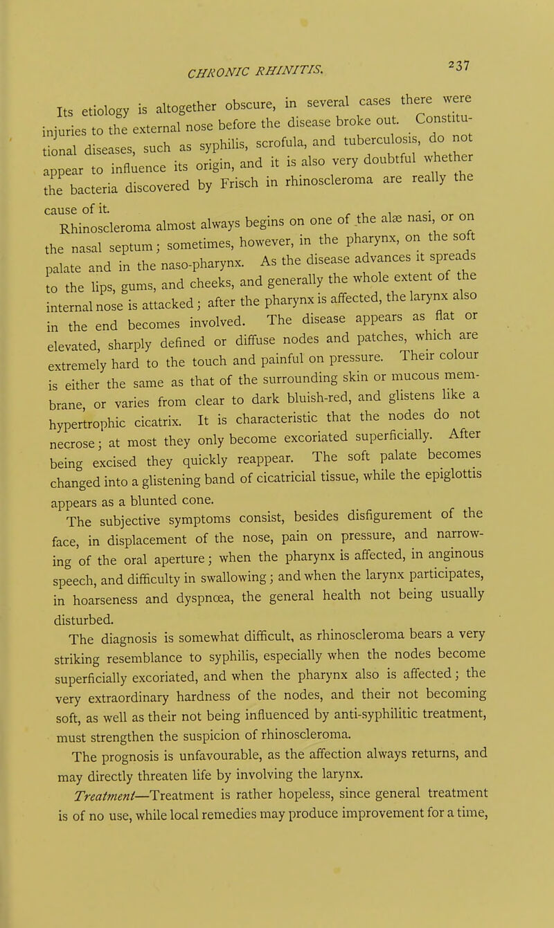 Its etiology is altogether obscure, in several cases there were injuls to tl^'external nose before the disease broke out. Const.tu tional diseases, such as syphilis, scrofula, and tuberculosis, do not appear to influence its origin, and it is also very doubtful whethe the bacteria discovered by Frisch in rhinoscleroma are really the CclUSC of it. • Rhinoscleroma almost always begins on one of the al^ nasi or on the nasal septum; sometimes, however, in the pharynx, on the soft palate and in the naso-pharynx. As the disease advances it spreads to the lips, gums, and cheeks, and generally the whole extent of the internal nose is attacked; after the pharynx is affected, the larynx also in the end becomes involved. The disease appears as flat or elevated, sharply defined or diffuse nodes and patches, which are extremely hard to the touch and painful on pressure. Their colour is either the same as that of the surrounding skin or mucous mem- brane or varies from clear to dark bluish-red, and glistens like a hypertrophic cicatrix. It is characteristic that the nodes do not necrose; at most they only become excoriated superficially. After being excised they quickly reappear. The soft palate becomes changed into a glistening band of cicatricial tissue, while the epiglottis appears as a blunted cone. The subjective symptoms consist, besides disfigurement of the face, in displacement of the nose, pain on pressure, and narrow- ing of the oral aperture; when the pharynx is affected, in anginous speech, and difficulty in swallowing; and when the larynx participates, in hoarseness and dyspnoea, the general health not being usually disturbed. The diagnosis is somewhat difficult, as rhinoscleroma bears a very striking resemblance to syphilis, especially when the nodes become superficially excoriated, and when the pharynx also is affected; the very extraordinary hardness of the nodes, and their not becoming soft, as well as their not being influenced by anti-syphilitic treatment, must strengthen the suspicion of rhinoscleroma. The prognosis is unfavourable, as the affection always returns, and may directly threaten life by involving the larynx. Treatment—TxfBXmoxsX. is rather hopeless, since general treatment is of no use, while local remedies may produce improvement for a time,