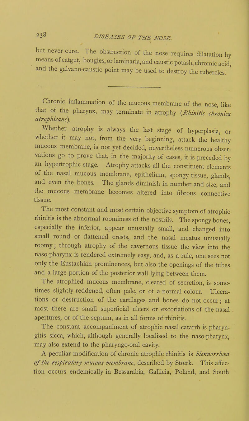 but never cure. The obstruction of the nose requires dilatation by means of catgut, bougies, or laminaria, and caustic potash, chromic acid, and the galvano-caustic point may be used to destroy the tubercles. ' Chronic inflammation of the mucous membrane of the nose, like that of the pharynx, may terminate in atrophy {Rhinitis chronica atrophicans). Whether atrophy is always the last stage of hyperplasia, or whether it may not, from the very beginning, attack the healthy mucous membrane, is not yet decided, nevertheless numerous obser- vations go to prove that, in the majority of cases, it is preceded by an hypertrophic stage. Atrophy attacks all the constituent elements of the nasal mucous membrane, epithelium, spongy tissue, glands, and even the bones. The glands diminish in number and size, and the mucous membrane becomes altered into fibrous connective tissue. The most constant and most certain objective symptom of atrophic rhinitis is the abnormal roominess of the nostrils. The spongy bones, especially the inferior, appear unusually small, and changed into small round or flattened crests, and the nasal meatus unusually roomy; through atrophy of the cavernous tissue the view into the naso-pharynx is rendered extremely easy, and, as a rule, one sees not only the Eustachian prominences, but also the openings of the tubes and a large portion of the posterior wall lying between them. The atrophied mucous membrane, cleared of secretion, is some- times slightly reddened, often pale, or of a normal colour. Ulcera- tions or destruction of the cartilages and bones do not occur; at most there are small superficial ulcers or excoriations of the nasal apertures, or of the septum, as in all forms of rhinitis. The constant accompaniment of atrophic nasal catarrh is pharyn- gitis sicca, which, although generally localised to the naso-pharynx, may also extend to the pharyngo-oral cavity. A peculiar modification of chronic atrophic rhinitis is bletinorrhcea of the respiratory mucous membrane, described by Stoerk. This affec- tion occurs endemically in Bessarabia, Gallicia, Poland, and South