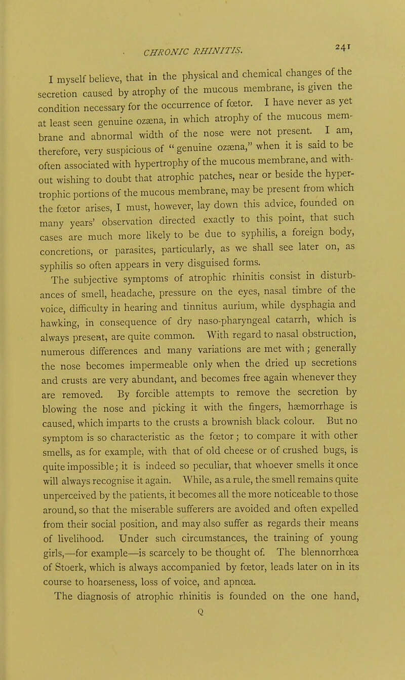 I myself believe, that in the physical and chemical changes of the secretion caused by atrophy of the mucous membrane, is given the condition necessary for the occurrence of fcetor. I have never as yet at least seen genuine oz^na, in which atrophy of the mucous mem- brane and abnormal width of the nose were not present. I am, therefore, very suspicious of  genuine oz^na, when it is said to be often associated with hypertrophy of the mucous membrane, and with- out wishing to doubt that atrophic patches, near or beside the hyper- trophic portions of the mucous membrane, may be present from which the foetor arises, I must, however, lay down this advice, founded on many years' observation directed exacdy to this point, that such cases are much more likely to be due to syphilis, a foreign body, concretions, or parasites, particularly, as we shall see later on, as syphilis so often appears in very disguised forms. The subjective symptoms of atrophic rhinitis consist in disturb- ances of smell, headache, pressure on the eyes, nasal timbre of the voice, difficulty in hearing and tinnitus aurium, while dysphagia and hawking, in consequence of dry naso-pharyngeal catarrh, which is always present, are quite common. With regard to nasal obstruction, numerous differences and many variations are met with; generally the nose becomes impermeable only when the dried up secretions and crusts are very abundant, and becomes free again whenever they are removed. By forcible attempts to remove the secretion by blowing the nose and picking it with the fingers, hemorrhage is caused, which imparts to the crusts a brownish black colour. But no symptom is so characteristic as the foetor; to compare it with other smells, as for example, with that of old cheese or of crushed bugs, is quite impossible; it is indeed so peculiar, that whoever smells it once will always recognise it again. While, as a rule, the smell remains quite unperceived by the patients, it becomes all the more noticeable to those around, so that the miserable sufferers are avoided and often expelled from their social position, and may also suffer as regards their means of livelihood. Under such circumstances, the training of young girls,—for example—is scarcely to be thought of. The blennorrhoea of Stoerk, which is always accompanied by foetor, leads later on in its course to hoarseness, loss of voice, and apnoea. The diagnosis of atrophic rhinitis is founded on the one hand, Q
