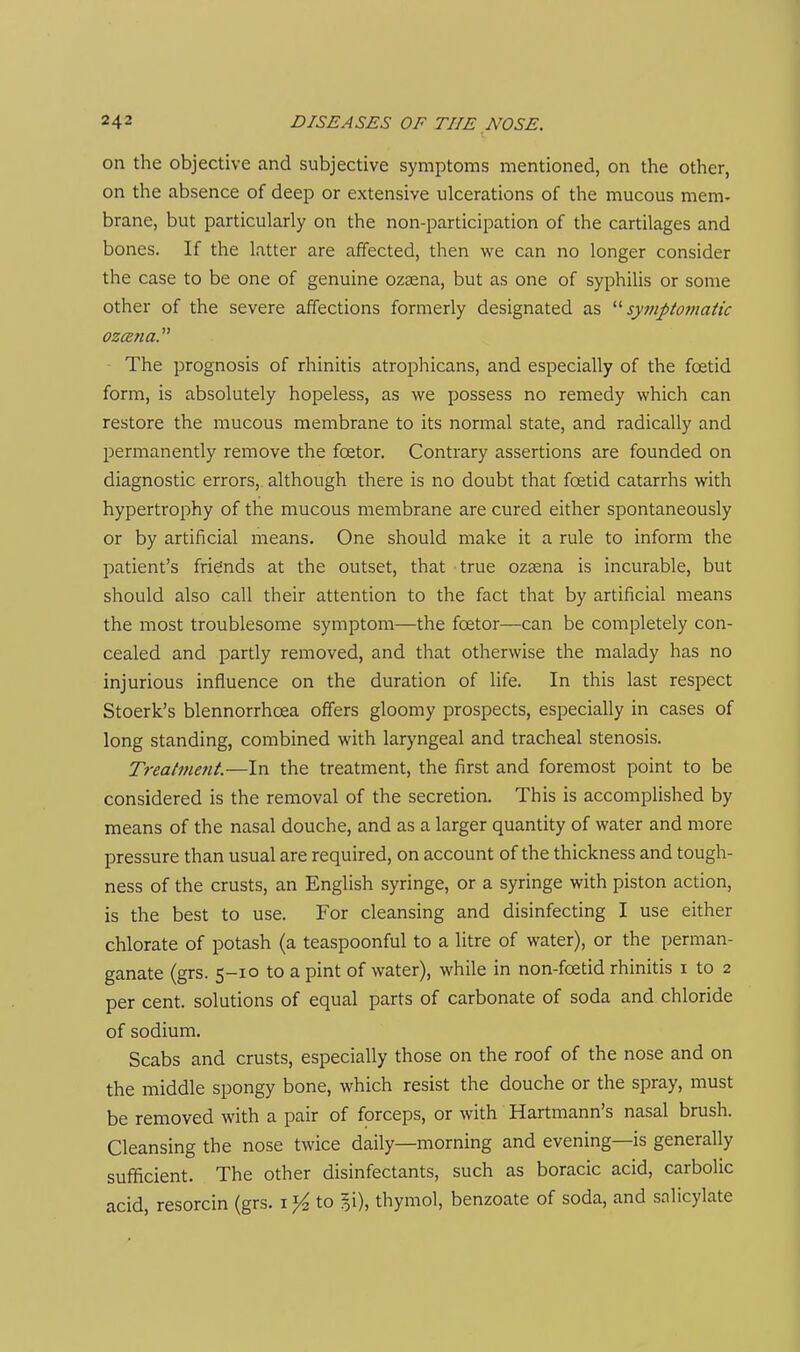 on the objective and subjective symptoms mentioned, on the other, on the absence of deep or extensive ulcerations of the mucous mem- brane, but particularly on the non-participation of the cartilages and bones. If the latter are affected, then we can no longer consider the case to be one of genuine ozsena, but as one of syphilis or some other of the severe affections formerly designated as syinptoinatic ■ The prognosis of rhinitis atrophicans, and especially of the foetid form, is absolutely hopeless, as we possess no remedy which can restore the mucous membrane to its normal state, and radically and permanently remove the foetor. Contrary assertions are founded on diagnostic errors,, although there is no doubt that foetid catarrhs with hypertrophy of the mucous membrane are cured either spontaneously or by artificial means. One should make it a rule to inform the patient's friends at the outset, that true ozsena is incurable, but should also call their attention to the fact that by artificial means the most troublesome symptom—the foetor—can be completely con- cealed and partly removed, and that otherwise the malady has no injurious influence on the duration of life. In this last respect Stoerk's blennorrhoea offers gloomy prospects, especially in cases of long standing, combined with laryngeal and tracheal stenosis. Treatmetit.—In the treatment, the first and foremost point to be considered is the removal of the secretion. This is accomplished by means of the nasal douche, and as a larger quantity of water and more pressure than usual are required, on account of the thickness and tough- ness of the crusts, an English syringe, or a syringe with piston action, is the best to use. For cleansing and disinfecting I use either chlorate of potash (a teaspoonful to a litre of water), or the perman- ganate (grs. s-io to a pint of water), while in non-foetid rhinitis i to 2 per cent, solutions of equal parts of carbonate of soda and chloride of sodium. Scabs and crusts, especially those on the roof of the nose and on the middle spongy bone, which resist the douche or the spray, must be removed with a pair of forceps, or with Hartmann's nasal brush. Cleansing the nose twice daily—morning and evening—is generally sufficient. The other disinfectants, such as boracic acid, carbolic acid, resorcin (grs. to %\\ thymol, benzoate of soda, and salicylate