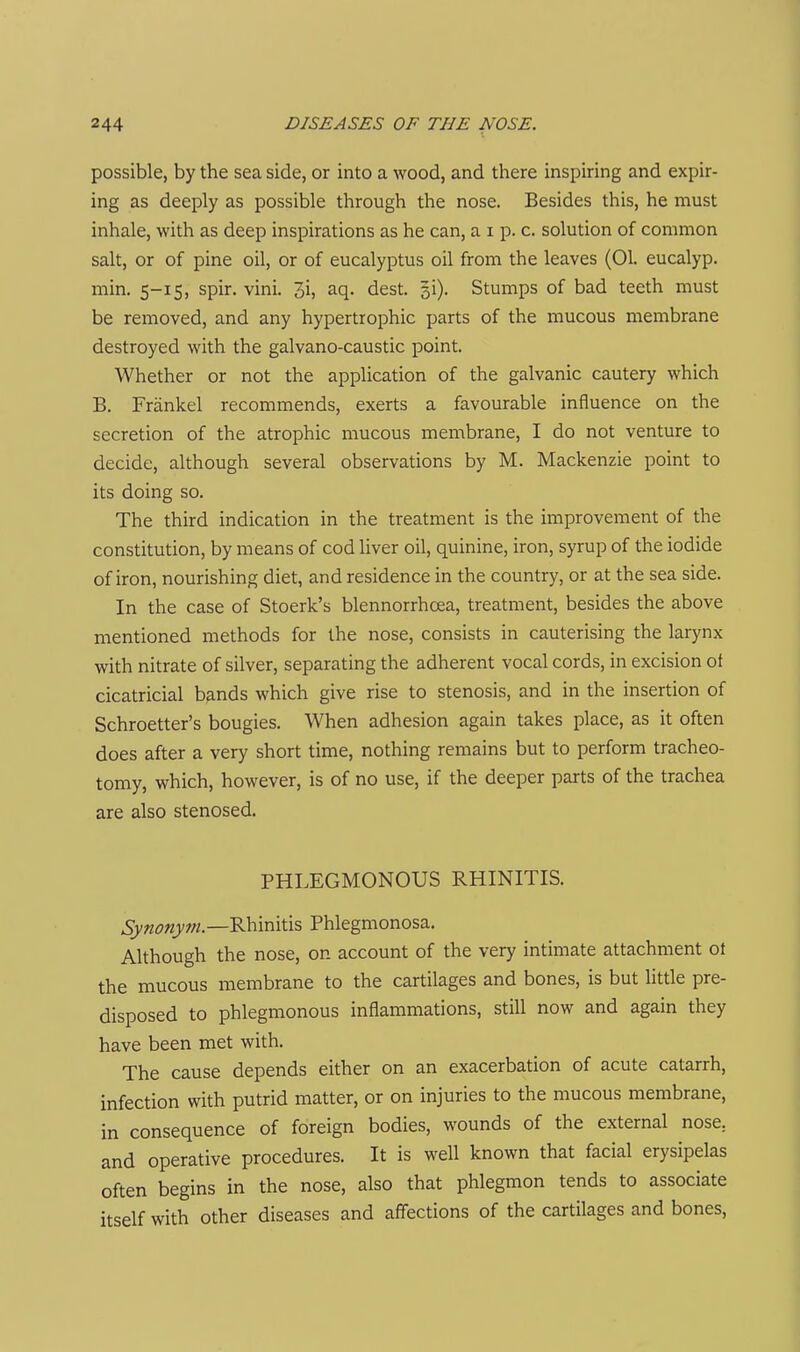 possible, by the sea side, or into a wood, and there inspiring and expir- ing as deeply as possible through the nose. Besides this, he must inhale, with as deep inspirations as he can, a i p. c. solution of common salt, or of pine oil, or of eucalyptus oil from the leaves (01. eucalyp. min. 5-15, spir. vini. 3i, aq. dest. si). Stumps of bad teeth must be removed, and any hypertrophic parts of the mucous membrane destroyed with the galvano-caustic point. Whether or not the application of the galvanic cautery which B. Friinkel recommends, exerts a favourable influence on the secretion of the atrophic mucous membrane, I do not venture to decide, although several observations by M. Mackenzie point to its doing so. The third indication in the treatment is the improvement of the constitution, by means of cod liver oil, quinine, iron, syrup of the iodide of iron, nourishing diet, and residence in the country, or at the sea side. In the case of Stoerk's blennorrhcea, treatment, besides the above mentioned methods for the nose, consists in cauterising the larynx with nitrate of silver, separating the adherent vocal cords, in excision of cicatricial bands which give rise to stenosis, and in the insertion of Schroetter's bougies. When adhesion again takes place, as it often does after a very short time, nothing remains but to perform tracheo- tomy, which, however, is of no use, if the deeper parts of the trachea are also stenosed. PHLEGMONOUS RHINITIS. Synonym.—Rhinitis Phlegmonosa. Although the nose, on account of the very intimate attachment ot the mucous membrane to the cartilages and bones, is but little pre- disposed to phlegmonous inflammations, still now and again they have been met with. The cause depends either on an exacerbation of acute catarrh, infection with putrid matter, or on injuries to the mucous membrane, in consequence of foreign bodies, wounds of the external nose, and operative procedures. It is well known that facial erysipelas often begins in the nose, also that phlegmon tends to associate itself with other diseases and affections of the cartilages and bones,