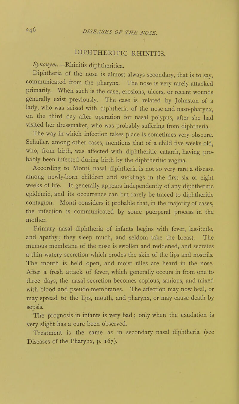 DIPHTHERITIC RHINITIS. 6>;w«yOT.—Rhinitis diphtheritica. Diphtheria of the nose is almost always secondary, that is to say, communicated from the pharynx. The nose is very rarely attacked primarily. When such is the case, erosions, ulcers, or recent wounds generally exist previously. The case is related by Johnston of a lady, who was seized with diphtheria of the nose and naso-pharynx, on the third day after operation for nasal polypus, after she had visited her dressmaker, who was probably suffering from diphtheria. The way in which infection takes place is sometimes very obscure. Schuller, among other cases, mentions that of a child five weeks old, who, from birth, was affected with diphtheritic catarrh, having pro- bably been infected during birth by the diphtheritic vagina. According to Monti, nasal diphtheria is not so very rare a disease among newly-born children and sucklings in the first six or eight weeks of life. It generally appears independently of any diphtheritic epidemic, and its occurrence can but rarely be traced to diphtheritic contagion. Monti considers it probable that, in the majority of cases, the infection is communicated by some puerperal process in the mother. Primary nasal diphtheria of infants begins with fever, lassitude, and apathy j they sleep much, and seldom take the breast. The mucous membrane of the nose is swollen and reddened, and secretes a thin watery secretion which erodes the skin of the lips and nostrils. The mouth is held open, and moist rales are heard in the nose. After a fresh attack of fever, which generally occurs in from one to three days, the nasal secretion becomes copious, sanious, and mixed with blood and pseudo-membranes. The affection may now heal, or may spread to the lips, mouth, and pharynx, or may cause death by sepsis. The prognosis in infants is very bad; only when the exudation is very slight has a cure been observed. Treatment is the same as in secondary nasal diphtheria (see Diseases of the Pharynx, p. 167).