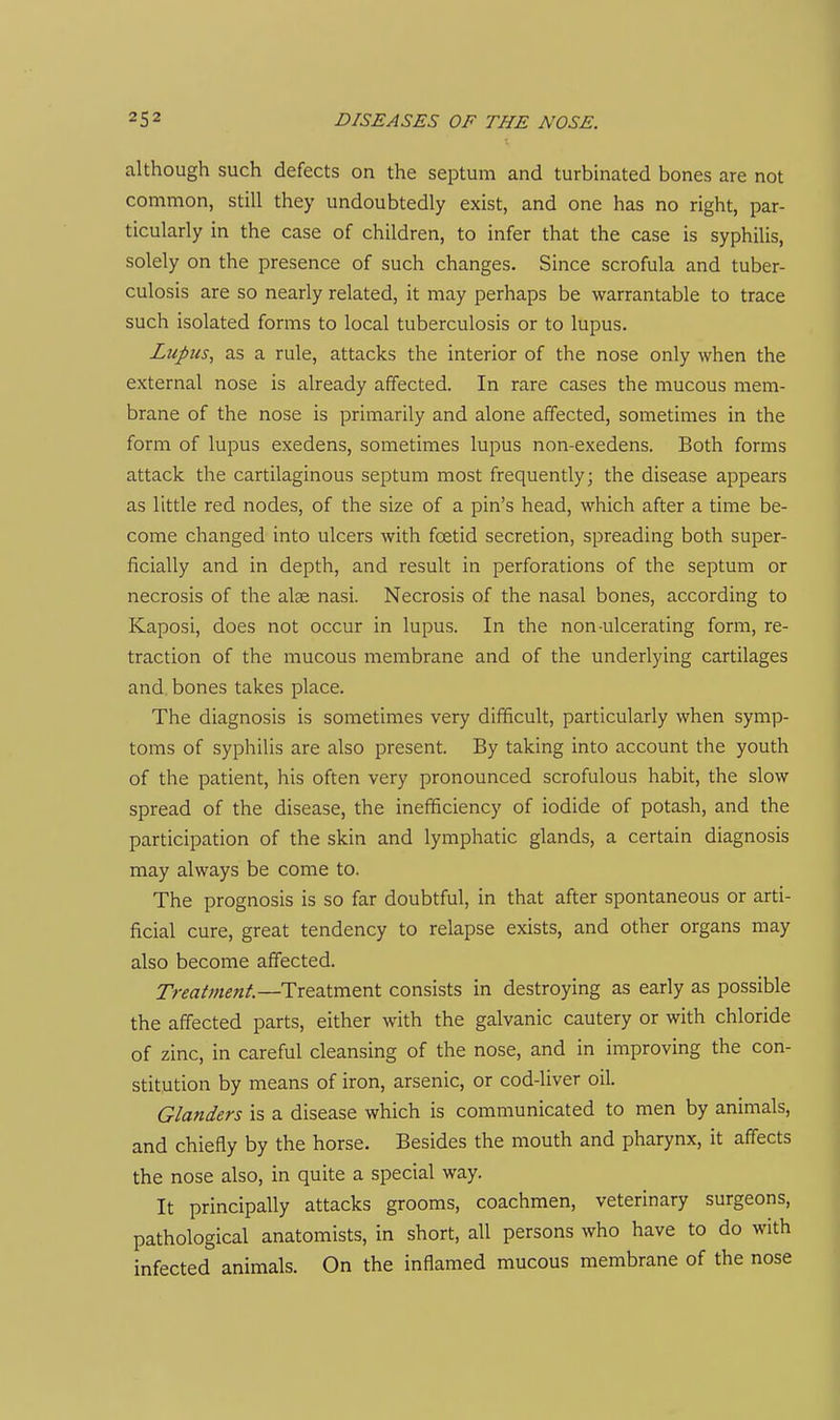 although such defects on the septum and turbinated bones are not common, still they undoubtedly exist, and one has no right, par- ticularly in the case of children, to infer that the case is syphilis, solely on the presence of such changes. Since scrofula and tuber- culosis are so nearly related, it may perhaps be warrantable to trace such isolated forms to local tuberculosis or to lupus. Lupus, as a rule, attacks the interior of the nose only when the external nose is already affected. In rare cases the mucous mem- brane of the nose is primarily and alone affected, sometimes in the form of lupus exedens, sometimes lupus non-exedens. Both forms attack the cartilaginous septum most frequently; the disease appears as little red nodes, of the size of a pin's head, which after a time be- come changed into ulcers with foetid secretion, spreading both super- ficially and in depth, and result in perforations of the septum or necrosis of the alse nasi. Necrosis of the nasal bones, according to Kaposi, does not occur in lupus. In the non-ulcerating form, re- traction of the mucous membrane and of the underlying cartilages and. bones takes place. The diagnosis is sometimes very difficult, particularly when symp- toms of syphilis are also present. By taking into account the youth of the patient, his often very pronounced scrofulous habit, the slow spread of the disease, the inefficiency of iodide of potash, and the participation of the skin and lymphatic glands, a certain diagnosis may always be come to. The prognosis is so far doubtful, in that after spontaneous or arti- ficial cure, great tendency to relapse exists, and other organs may also become affected. Treatment.—Treatment consists in destroying as early as possible the affected parts, either with the galvanic cautery or with chloride of zinc, in careful cleansing of the nose, and in improving the con- stitution by means of iron, arsenic, or cod-liver oil. Glanders is a disease which is communicated to men by animals, and chiefly by the horse. Besides the mouth and pharynx, it affects the nose also, in quite a special way. It principally attacks grooms, coachmen, veterinary surgeons, pathological anatomists, in short, all persons who have to do with infected animals. On the inflamed mucous membrane of the nose