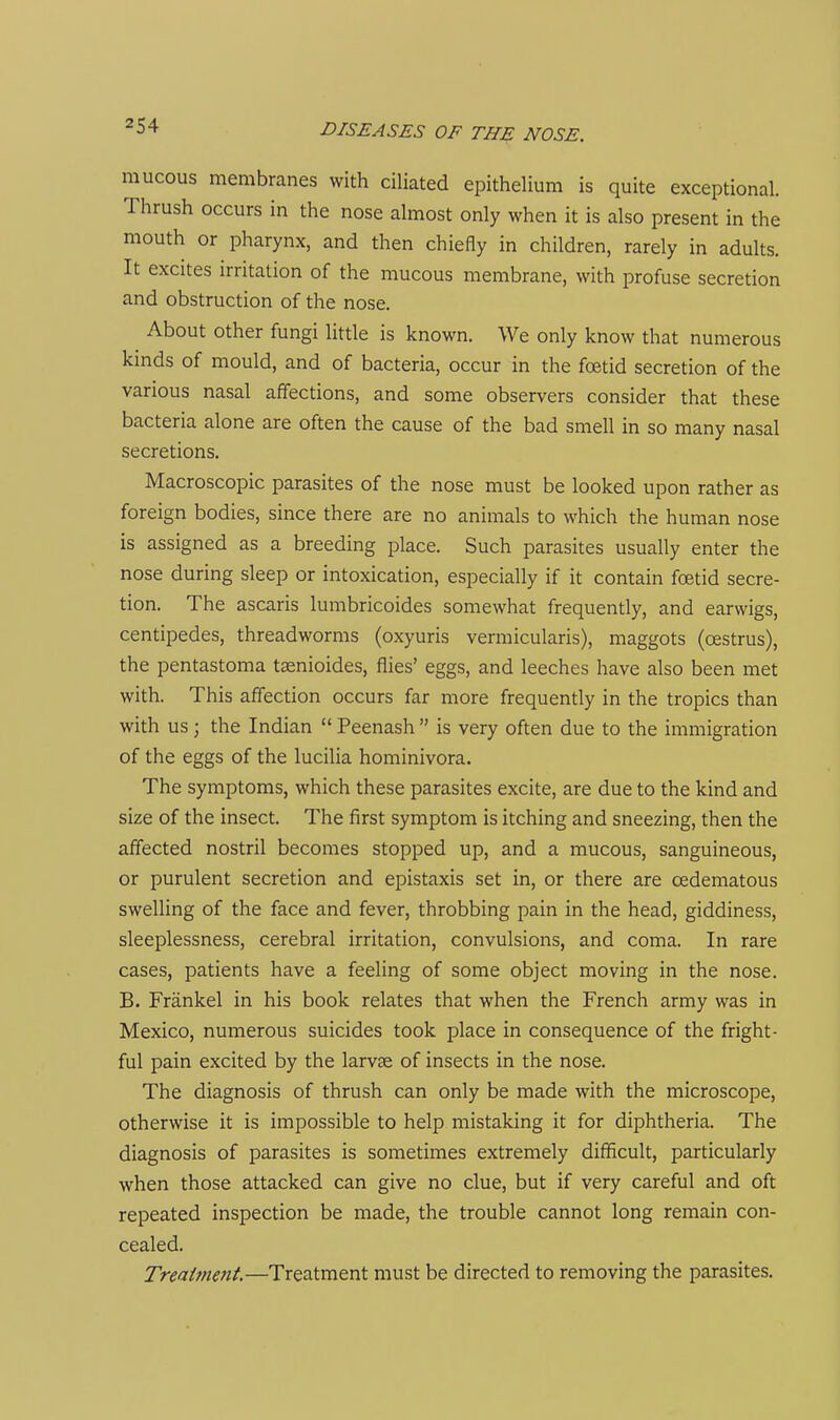 m ucous membranes with ciliated epithelium is quite exceptional. Thrush occurs in the nose almost only when it is also present in the mouth or pharynx, and then chiefly in children, rarely in adults. It excites irritation of the mucous membrane, with profuse secretion and obstruction of the nose. About other fungi little is known. We only know that numerous kinds of mould, and of bacteria, occur in the foetid secretion of the various nasal affections, and some observers consider that these bacteria alone are often the cause of the bad smell in so many nasal secretions. Macroscopic parasites of the nose must be looked upon rather as foreign bodies, since there are no animals to which the human nose is assigned as a breeding place. Such parasites usually enter the nose during sleep or intoxication, especially if it contain fcBtid secre- tion. The ascaris lumbricoides somewhat frequently, and earwigs, centipedes, threadworms (oxyuris vermicularis), maggots (oestrus), the pentastoma tasnioides, flies' eggs, and leeches have also been met with. This affection occurs far more frequently in the tropics than with us; the Indian  Peenash  is very often due to the immigration of the eggs of the lucilia hominivora. The symptoms, which these parasites excite, are due to the kind and size of the insect. The first symptom is itching and sneezing, then the affected nostril becomes stopped up, and a mucous, sanguineous, or purulent secretion and epistaxis set in, or there are cedematous swelling of the face and fever, throbbing pain in the head, giddiness, sleeplessness, cerebral irritation, convulsions, and coma. In rare cases, patients have a feeling of some object moving in the nose. B. Frankel in his book relates that when the French army was in Mexico, numerous suicides took place in consequence of the fright- ful pain excited by the larvae of insects in the nose. The diagnosis of thrush can only be made with the microscope, otherwise it is impossible to help mistaking it for diphtheria. The diagnosis of parasites is sometimes extremely difficult, particularly when those attacked can give no clue, but if very careful and oft repeated inspection be made, the trouble cannot long remain con- cealed. Treaiment.—Treatment must be directed to removing the parasites.