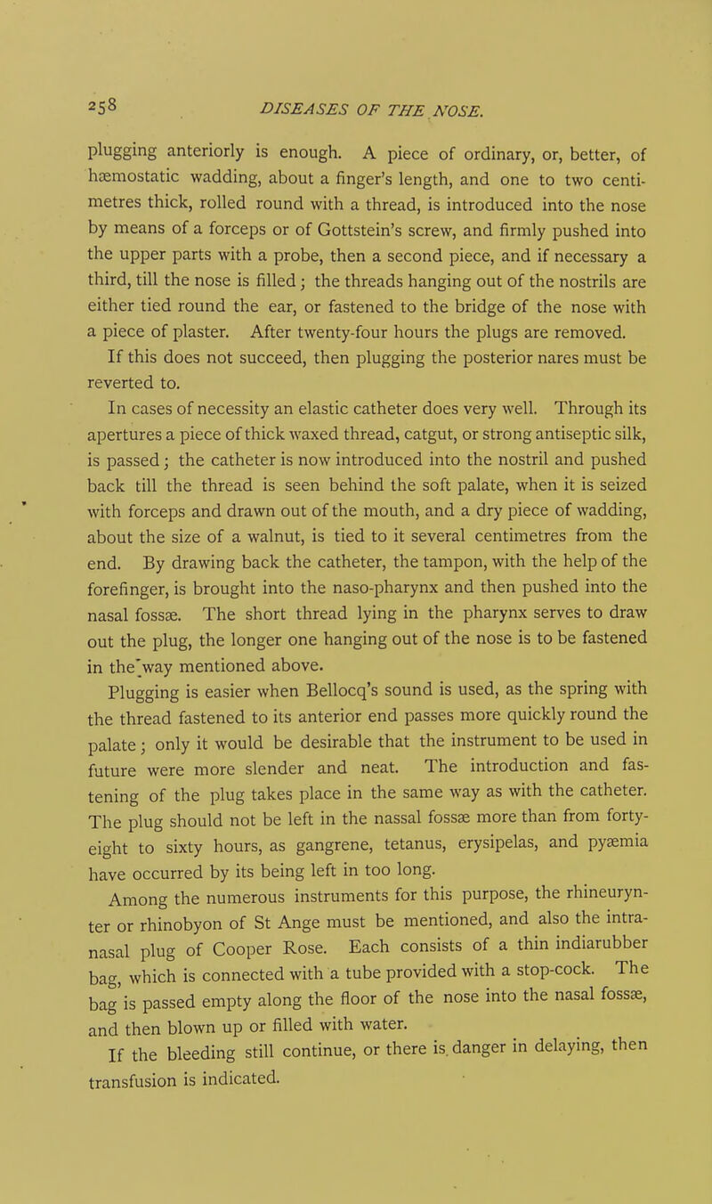 plugging anteriorly is enough. A piece of ordinary, or, better, of hcemostatic wadding, about a finger's length, and one to two centi- metres thick, rolled round with a thread, is introduced into the nose by means of a forceps or of Gottstein's screw, and firmly pushed into the upper parts with a probe, then a second piece, and if necessary a third, till the nose is filled; the threads hanging out of the nostrils are either tied round the ear, or fastened to the bridge of the nose with a piece of plaster. After twenty-four hours the plugs are removed. If this does not succeed, then plugging the posterior nares must be reverted to. In cases of necessity an elastic catheter does very well. Through its apertures a piece of thick waxed thread, catgut, or strong antiseptic silk, is passed; the catheter is now introduced into the nostril and pushed back till the thread is seen behind the soft palate, when it is seized with forceps and drawn out of the mouth, and a dry piece of wadding, about the size of a walnut, is tied to it several centimetres from the end. By drawing back the catheter, the tampon, with the help of the forefinger, is brought into the naso-pharynx and then pushed into the nasal fosss. The short thread lying in the pharynx serves to draw out the plug, the longer one hanging out of the nose is to be fastened in the'way mentioned above. Plugging is easier when Bellocq's sound is used, as the spring with the thread fastened to its anterior end passes more quickly round the palate ; only it would be desirable that the instrument to be used in future were more slender and neat. The introduction and fas- tening of the plug takes place in the same way as with the catheter. The plug should not be left in the nassal fossae more than from forty- eight to sixty hours, as gangrene, tetanus, erysipelas, and pyaemia have occurred by its being left in too long. Among the numerous instruments for this purpose, the rhineuryn- ter or rhinobyon of St Ange must be mentioned, and also the intra- nasal plug of Cooper Rose. Each consists of a thin indiarubber bag, which is connected with a tube provided with a stop-cock. The bag'is passed empty along the floor of the nose into the nasal fossae, and then blown up or filled with water. If the bleeding still continue, or there is. danger in delaying, then transfusion is indicated.