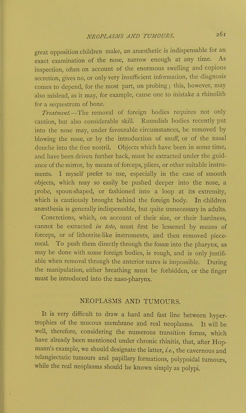great opposition children make, an anaesthetic is indispensable for an exact examination of the nose, narrow enough at any time. As inspection, often on account of the enormous swelling and copious secretion, gives no, or only very insufficient information, the diagnosis comes to depend, for the most part, on probing; this, however, may also mislead, as it may, for example, cause one to mistake a rhinolith for a sequestrum of bone. Treatmetit.—The removal of foreign bodies requires not only caution, but also considerable skill. Roundish bodies recently put into the nose may, under favourable circumstances, be removed by blowing the nose, or by the introduction of snuff, or of the nasal douche into the free nostril. Objects which have been in some time, and have been driven further back, must be extracted under the guid- ance of the mirror, by means of forceps, pliers, or other suitable instru- ments. I myself prefer to use, especially in the case of smooth objects, which may so easily be pushed deeper into the nose, a probe, spoon-shaped, or fashioned into a loop at its extremity, which is cautiously brought behind the foreign body. In children ansesthesia is generally indispensable, but quite unnecessary in adults. Concretions, which, on account of their size, or their hardness, cannot be extracted in toto, must first be lessened by means of forceps, or of lithotrite-like instruments, and then removed piece- meal. To push them directly through the fossee into the pharynx, as may be done with some foreign bodies, is rough, and is only justifi- able when removal through the anterior nares is impossible. During the manipulation, either breathing must be forbidden, or the finger must be introduced into the naso-pharynx. NEOPLASMS AND TUMOURS. It is very difficult to draw a hard and fast line between hyper- trophies of the mucous membrane and real neoplasms. It will be well, therefore, considering the numerous transition forms, which have already been mentioned under chronic rhinitis, that, after Hop- mann's example, we should designate the latter, i.e., the cavernous and telangiectatic tumours and papillary formations, polypoidal tumours, while the real neoplasms should be known simply as polypi.