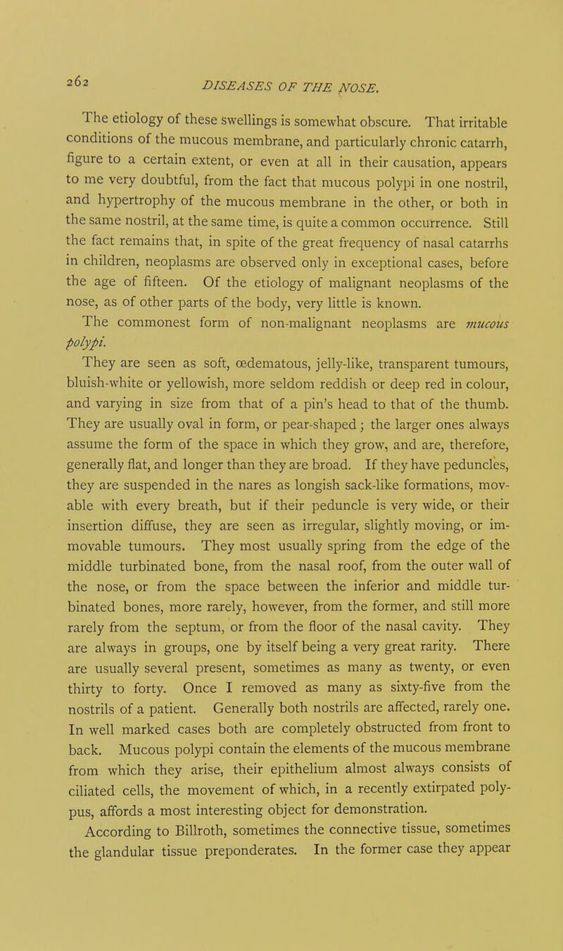 The etiology of these swellings is somewhat obscure. That irritable conditions of the mucous membrane, and particularly chronic catarrh, figure to a certain extent, or even at all in their causation, appears to me very doubtful, from the fact that mucous polypi in one nostril, and hypertrophy of the mucous membrane in the other, or both in the same nostril, at the same time, is quite a common occurrence. Still the fact remains that, in spite of the great frequency of nasal catarrhs in children, neoplasms are observed only in exceptional cases, before the age of fifteen. Of the etiology of malignant neoplasms of the nose, as of other parts of the body, very little is known. The commonest form of non-malignant neoplasms are mucous polypi. They are seen as soft, oedematous, jelly-like, transparent tumours, bluish-w^hite or yellowish, more seldom reddish or deep red in colour, and varying in size from that of a pin's head to that of the thumb. They are usually oval in form, or pear-shaped; the larger ones always assume the form of the space in which they grow, and are, therefore, generally flat, and longer than they are broad. If they have peduncles, they are suspended in the nares as longish sack-like formations, mov- able with every breath, but if their peduncle is very wide, or their insertion diffuse, they are seen as irregular, slightly moving, or im- movable tumours. They most usually spring from the edge of the middle turbinated bone, from the nasal roof, from the outer wall of the nose, or from the space between the inferior and middle tur- binated bones, more rarely, however, from the former, and still more rarely from the septum, or from the floor of the nasal cavity. They are always in groups, one by itself being a very great rarity. There are usually several present, sometimes as many as twenty, or even thirty to forty. Once I removed as many as sixty-five from the nostrils of a patient. Generally both nostrils are affected, rarely one. In well marked cases both are completely obstructed from front to back. Mucous polypi contain the elements of the mucous membrane from which they arise, their epithelium almost always consists of ciliated cells, the movement of which, in a recently extirpated poly- pus, affords a most interesting object for demonstration. According to Billroth, sometimes the connective tissue, sometimes the glandular tissue preponderates. In the former case they appear