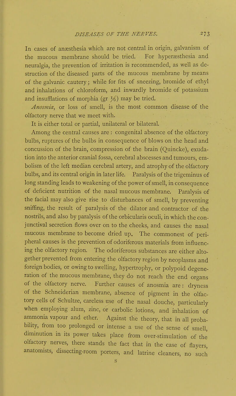 In cases of anaesthesia which are not central in origin, galvanism of the mucous membrane should be tried. For hypersesthesia and neuralgia, the prevention of irritation is recommended, as well as de- struction of the diseased parts of the mucous membrane by means of the galvanic cautery; while for fits of sneezing, bromide of ethyl and inhalations of chloroform, and inwardly bromide of potassium and insufflations of morphia (gr J^) may be tried. Atzosjiiia, or loss of smell, is the most common disease of the olfactory nerve that we meet with. It is either total or partial, unilateral or bilateral. Among the central causes are : congenital absence of the olfactory bulbs, ruptures of the bulbs in consequence of blows on the head and concussion of the brain, compression of the brain (Quincke), exuda- tion into the anterior cranial fossa, cerebral abscesses and tumours, em- bolism of the left median cerebral artery, and atrophy of the olfactory bulbs, and its central origin in later life. Paralysis of the trigeminus of long standing leads to weakening of the power of smell, in consequence of deficient nutrition of the nasal mucous membrane. Paralysis of the facial may also give rise to disturbances of smell, by preventing sniffing, the result of paralysis of the dilator and contractor of the nostrils, and also by paralysis of the orbicularis oculi, in which the con- junctival secretion flows over on to the cheeks, and causes the nasal mucous membrane to become dried up. The commonest of peri- pheral causes is the prevention of odoriferous materials from influenc- ing the olfactory region. The odoriferous substances are either alto- gether prevented from entering the olfactory region by neoplasms and foreign bodies, or owing to swelling, hypertrophy, or polypoid degene- ration of the mucous membrane, they do not reach the end organs of the olfactory nerve. Further causes of anosmia are : dryness of the Schneiderian membrane, absence of pigment in the olfac- tory cells of Schultze, careless use of the nasal douche, particularly when employing alum, zinc, or carbolic lotions, and inhalation of ammonia vapour and ether. Against the theory, that in all proba- bility, from too prolonged or intense a use of the sense of smell, diminution in its power takes place from over-stimulation of the olfactory nerves, there stands the fact that in the case of flayers, anatomists, dissecting-room porters, and latrine cleaners, no such s