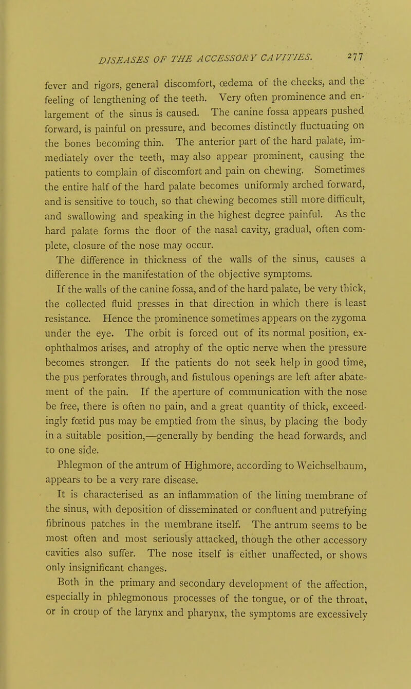 fever and rigors, general discomfort, oedema of the cheeks, and the feeUng of lengthening of the teeth. Very often prominence and en- largement of the sinus is caused. The canine fossa appears pushed forward, is painful on pressure, and becomes distinctly fluctuating on the bones becoming thin. The anterior part of the hard palate, im- mediately over the teeth, may also appear prominent, causing the patients to complain of discomfort and pain on chewing. Sometimes the entire half of the hard palate becomes uniformly arched forward, and is sensitive to touch, so that chewing becomes still more difficult, and swallowing and speaking in the highest degree painful. As the hard palate forms the floor of the nasal cavity, gradual, often com- plete, closure of the nose may occur. The difference in thickness of the walls of the sinus, causes a difference in the manifestation of the objective symptoms. If the walls of the canine fossa, and of the hard palate, be very thick, the collected fluid presses in that direction in which there is least resistance. Hence the prominence sometimes appears on the zygoma under the eye. The orbit is forced out of its normal position, ex- ophthalmos arises, and atrophy of the optic nerve when the pressure becomes stronger. If the patients do not seek help in good time, the pus perforates through, and fistulous openings are left after abate- ment of the pain. If the aperture of communication with the nose be free, there is often no pain, and a great quantity of thick, exceed- ingly foetid pus may be emptied from the sinus, by placing the body in a suitable position,—generally by bending the head forwards, and to one side. Phlegmon of the antrum of Highmore, according to Weichselbaum, appears to be a very rare disease. It is characterised as an inflammation of the lining membrane of the sinus, with deposition of disseminated or confluent and putrefying fibrinous patches in the membrane itself. The antrum seems to be most often and most seriously attacked, though the other accessory cavities also suffer. The nose itself is either unaffected, or shows only insignificant changes. Both in the primary and secondary development of the affection, especially in phlegmonous processes of the tongue, or of the throat, or in croup of the larynx and pharynx, the symptoms are excessively
