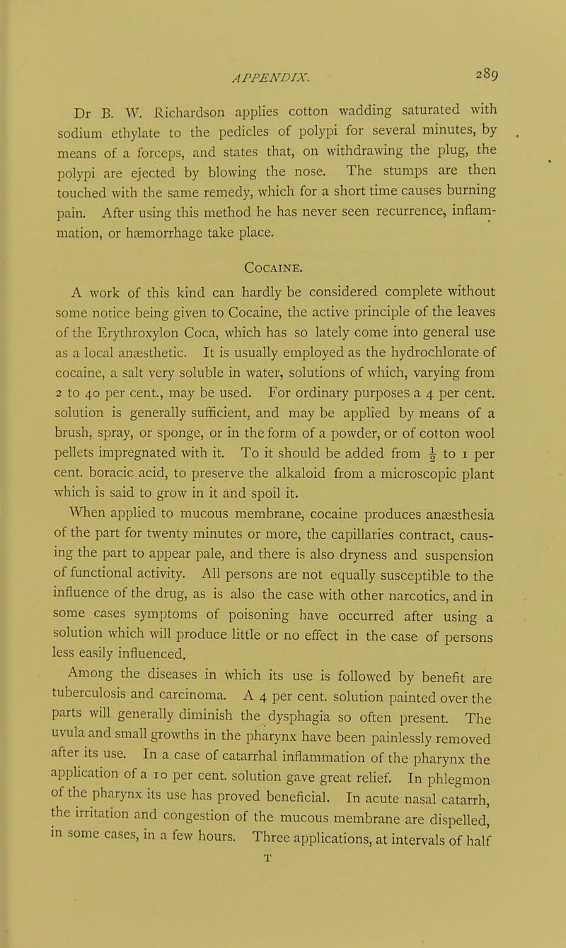 Dr B. W. Richardson applies cotton wadding saturated with sodium ethylate to the pedicles of polypi for several minutes, by means of a forceps, and states that, on withdrawing the plug, the polypi are ejected by blowing the nose. The stumps are then touched with the same remedy, which for a short time causes burning pain. After using this method he has never seen recurrence, inflam- mation, or hcCmorrhage take place. Cocaine. A work of this kind can hardly be considered complete without some notice being given to Cocaine, the active principle of the leaves of the Erythroxylon Coca, which has so lately come into general use as a local anaesthetic. It is usually employed as the hydrochlorate of cocaine, a salt very soluble in water, solutions of which, varying from 2 to 40 per cent, may be used. For ordinary purposes a 4 per cent, solution is generally sufficient, and may be applied by means of a brush, spray, or sponge, or in the form of a powder, or of cotton wool pellets impregnated with it. To it should be added from ^ to i per cent, boracic acid, to preserve the alkaloid from a microscopic plant which is said to grow in it and spoil it. VSTien applied to mucous membrane, cocaine produces anaesthesia of the part for twenty minutes or more, the capillaries contract, caus- ing the part to appear pale, and there is also dryness and suspension of functional activity. All persons are not equally susceptible to the influence of the drug, as is also the case with other narcotics, and in some cases symptoms of poisoning have occurred after using a solution which will produce little or no eflect in the case of persons less easily influenced. Among the diseases in which its use is followed by benefit are tuberculosis and carcinoma. A 4 per cent, solution painted over the parts will generally diminish the dysphagia so often present. The uvula and small growths in the pharynx have been painlessly removed after its use. In a case of catarrhal inflammation of the pharynx the application of a 10 per cent, solution gave great relief. In phlegmon of the pharynx its use has proved beneficial. In acute nasal catarrh, the irritation and congestion of the mucous membrane are dispelled, in some cases, in a few hours. Three applications, at intervals of half T