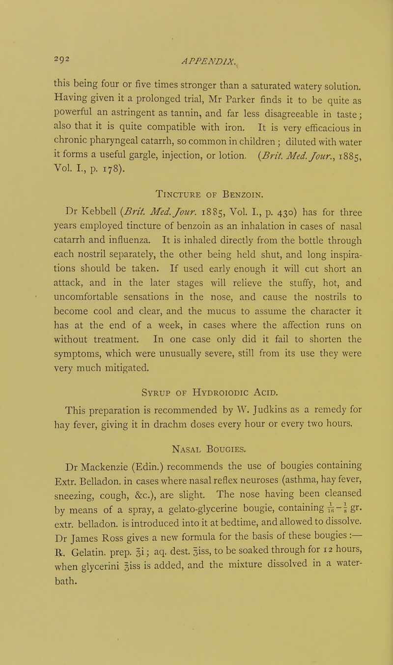 this being four or five times stronger than a saturated watery solution. Having given it a prolonged trial, Mr Parker finds it to be quite as powerful an astringent as tannin, and far less disagreeable in taste; also that it is quite compatible with iron. It is very efficacious in chronic pharyngeal catarrh, so common in children; diluted with water it forms a useful gargle, injection, or lotion. {Brit. Med. Jour., 1885, Vol. I., p. 178). Tincture of Benzoin. Dr Kebbell {Brit. Med. Jour. 1885, Vol. I., p. 430) has for three years employed tincture of benzoin as an inhalation in cases of nasal catarrh and influenza. It is inhaled directly from the bottle through each nostril separately, the other being held shut, and long inspira- tions should be taken. If used early enough it will cut short an attack, and in the later stages will relieve the stuffy, hot, and uncomfortable sensations in the nose, and cause the nostrils to become cool and clear, and the mucus to assume the character it has at the end of a week, in cases where the affection runs on without treatment. In one case only did it fail to shorten the symptoms, which were unusually severe, still from its use they were very much mitigated. Syrup of Hydroiodic Acid. This preparation is recommended by AV. Judkins as a remedy for hay fever, giving it in drachm doses every hour or every two hours. Nasal Bougies. Dr Mackenzie (Edin.) recommends the use of bougies containing Extr. Belladon. in cases where nasal reflex neuroses (asthma, hay fever, sneezing, cough, &c.), are slight. The nose having been cleansed by means of a spray, a gelato-glycerine bougie, containing ^-5 gr. extr. belladon. is introduced into it at bedtime, and allowed to dissolve. Dr James Ross gives a new formula for the basis of these bougies :— R. Gelatin, prep, gi; aq. dest. siss, to be soaked through for 12 hours, when glycerini §iss is added, and the mixture dissolved in a water- bath.