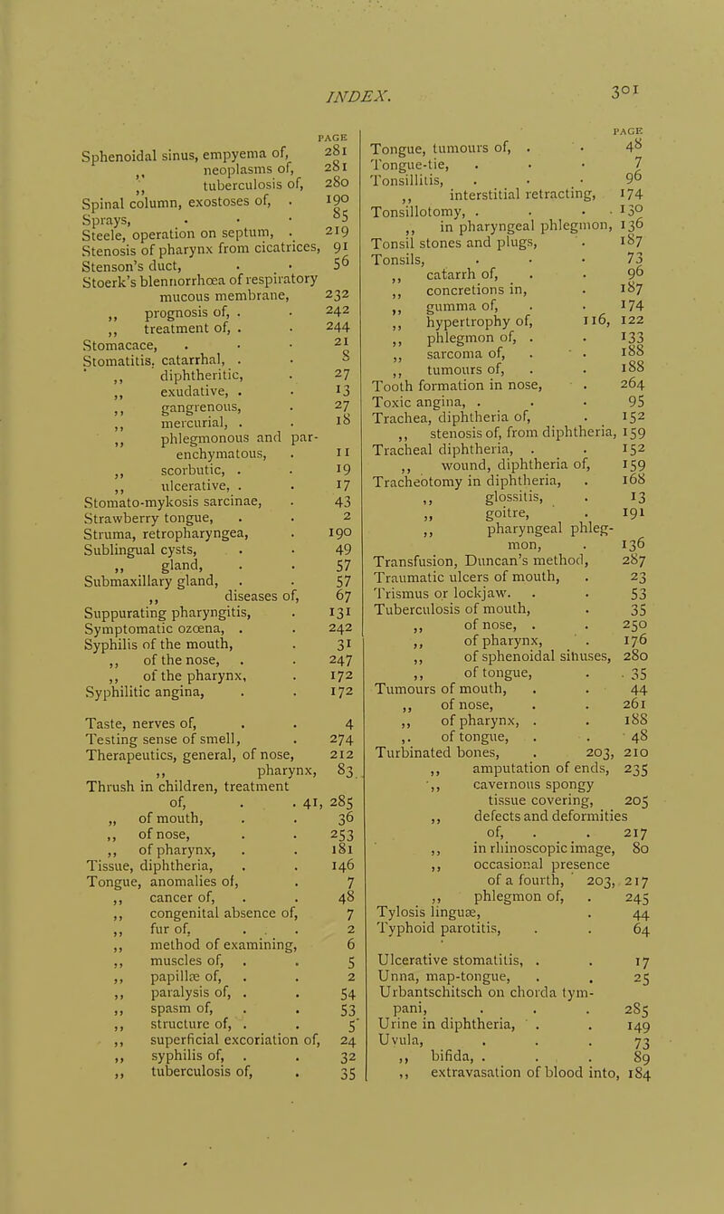 Sphenoidal sinus, empyema of, J, neoplasms of, J, tuberculosis of, Spinal column, exostoses of, . Sprays, Steele, operation on septum, . Stenosis of pharynx from cicatrices, Stenson's duct, Stoerk's blenriorrhoea of respiratory mucous membrane, ,, prognosis of, . ,, treatment of, . Stomacace, Stomatitis, catarrhal, . ,, diphtheritic, ,, exudative, . )) gangrenous, ,, mercurial, . „ phlegmonous and par- enchymatous, ,, scorbutic, . ,, ulcerative, . Stomato-mykosis sarcinae, Strawberry tongue, Struma, retropharyngea, Sublingual cysts, „ gland, Submaxillary gland, diseases of, Suppurating pharyngitis, Symptomatic ozoena, . Syphilis of the mouth, ,, of the nose, ,, of the pharynx, Syphilitic angina, Taste, nerves of. Testing sense of smell, Therapeutics, general, of nose, ,, pharynx, Thrush in children, treatment of, . . 41= „ of mouth, ,, of nose, ,, of pharynx, Tissue, diphtheria. Tongue, anomalies of, ,, cancer of, ,, congenital absence of ,, fur of, ,, method of examining ,, muscles of, ,, papillte of, ,, paralysis of, . ,, spasm of, ,, structure of, . ,, superficial excoriation of, ,, syphilis of, ,, tuberculosis of, PAGE 281 281 280 190 85 219 91 56 232 242 244 21 g 27 13 27 18 II 19 17 43 2 190 49 57 57 67 131 242 31 247 172 172 4 274 212 28s 36 253 181 146 7 48 7 2 6 5 2 54 53 5' 24 32 35 PAGE Tongue, tumours of, . . 4^ Tongue-tie, • • ' J Tonsillitis, . . • 9° ,, interstitial retracting, 174 Tonsillotomy, . . .13° ,, in pharyngeal phlegmon, 136 Tonsil stones and plugs, . 1S7 Tonsils, . . • 73 ,, catarrh of, . . 9 ,, concretions in, . 187 gumma of, . • 174 ,, hypertrophy of, 116, 122 ,, phlegmon of, . . 133 ,, sarcoma of, . ■ . 188 ,, tumours of, . . 188 Tooth formation in nose, . 264 Toxic angina, ... 95 Trachea, diphtheria of, . _ 152 ,, stenosis of, from diphtheria, 159 Tracheal diphtheria, . . 152 ,, wound, diphtheria of, 159 Tracheotomy in diphtheria, . 168 ,, glossitis, . 13 „ goitre, . 191 pharyngeal phleg- mon, . 136 Transfusion, Duncan's method, 287 Traumatic ulcers of mouth, . 23 Trismus or lockjaw. . . 53 Tuberculosis of mouth, . 35 of nose, . . 250 ,, of pharynx, . 176 ,, of sphenoidal sinuses, 280 of tongue, . . 35 Tumours of mouth, . . 44 ,, of nose, . . 261 ,, of pharynx, . . 188 ,. of tongue, . . 48 Turbinated bones, . 203, 210 ,, amputation of ends, 235 ■,, cavernous spongy tissue covering, 205 defects and deformities of, . . 217 ,, in rliinoscopic image, 80 ,, occasional presence of a fourth, 203, 217 ,, phlegmon of, . 245 Tylosis linguze, . 44 Typhoid parotitis, . . 64 Ulcerative stomatitis, . . 17 Unna, map-tongue, . , 25 Urbantschitsch on chorda tym- pani, . . . 285 Urine in diphtheria, . . 149 Uvula, • • • 73 ,, bifida, . . . 89 ,, extravasation of blood into, 184