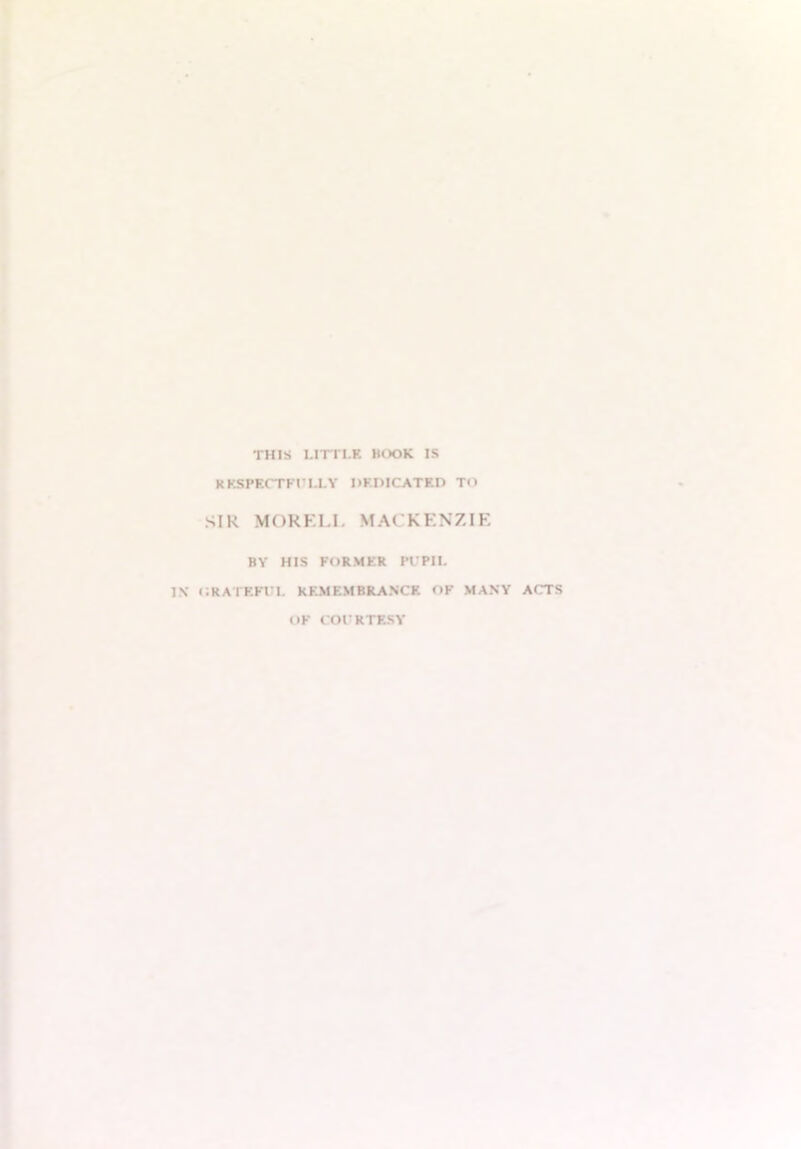 THIS LITTLE KOOK IS RESPECTFULLY DEDICATED TO SIR MORELI, MACKENZIE BY HIS FORMER PUPIL IN ORATEFUL REMEMBRANCE OF MANY ACTS OF COURTESY