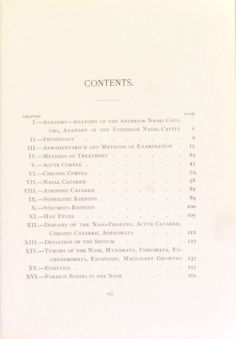 CONTENTS. CHAPTKK I. Anatomy—Anatomy <>k ihk Anterior Nasai.Cavi- ties, Anatomy <>k ihk Posterior Nasai. Cavity II.—Physiology III. —Armamentarium and Methods ok Examination IV. —Methods of Treatment ...••• V.—Acute Coryza VI.—Chronic Coryza VII.—Nasal Catarrh VIII.—Atrophic Catarrh IX.—Syphilitic Rhinitis X.—Strumous Rhinitis XI.—Hay Feyer XII.—Diseases of the Naso-Pharynx, Acute Catarrh, Chronic Catarrh, Adenomata .... XIII. —Deviation of the Septum XIV. —Tumors of the Nose, Myxomata, Fibromata, Fn- chondromata, Exostoses, Malignant Growths XV.—Fpistaxis .... . . . . XVI.—Foreign Bodies in the Nose . . . . vii I'AGP. 9 15 29 43 54 58 82 89 100 105 112 123 137 155 161