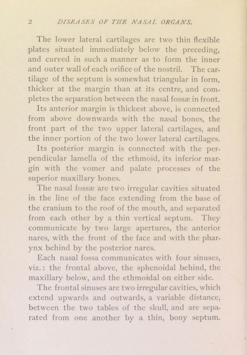 The lower lateral cartilages arc two thin flexible plates situated immediately below the preceding, and curved in such a manner as to form the inner and outer wall of each orifice of the nostril. The car- tilage of the septum is somewhat triangular in form, thicker at the margin than at its centre, and com- pletes the separation between the nasal fossae in front. Its anterior margin is thickest above, is connected from above downwards with the nasal bones, the front part of the two upper lateral cartilages, and the inner portion of the two lower lateral cartilages. Its posterior margin is connected with the per- pendicular lamella of the ethmoid, its inferior mar- gin with the vomer and palate processes of the superior maxillary bones. The nasal fossa; are two irregular cavities situated in the line of the face extending from the base of the cranium to the roof of the mouth, and separated from each other by a thin vertical septum. They communicate by two large apertures, the anterior nares, with the front of the face and with the phar- ynx behind by the posterior nares. Each nasal fossa communicates with four sinuses, viz.: the frontal above, the sphenoidal behind, the maxillary below, and the ethmoidal on either side. The frontal sinuses arc two irregular cavities, which extend upwards and outwards, a variable distance, between the two tables of the skull, and are sepa- rated from one another by a thin, bony septum.