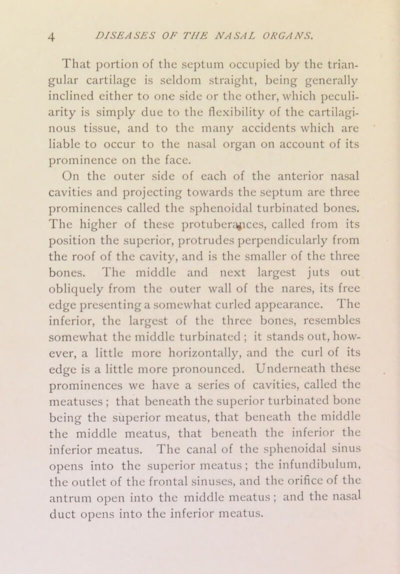 That portion of the septum occupied by the trian- gular cartilage is seldom straight, being generally inclined either to one side or the other, which peculi- arity is simply due to the flexibility of the cartilagi- nous tissue, and to the many accidents which are liable to occur to the nasal organ on account of its prominence on the face. On the outer side of each of the anterior nasal cavities and projecting towards the septum are three prominences called the sphenoidal turbinated bones. The higher of these protuberances, called from its position the superior, protrudes perpendicularly from the roof of the cavity, and is the smaller of the three bones. The middle and next largest juts out obliquely from the outer wall of the nares, its free edge presenting a somewhat curled appearance. The inferior, the largest of the three bones, resembles somewhat the middle turbinated ; it stands out, how- ever, a little more horizontally, and the curl of its edge is a little more pronounced. Underneath these prominences we have a series of cavities, called the meatuses ; that beneath the superior turbinated bone- being the superior meatus, that beneath the middle the middle meatus, that beneath the inferior the inferior meatus. The canal of the sphenoidal sinus opens into the superior meatus; the infundibulum, the outlet of the frontal sinuses, and the orifice of the antrum open into the middle meatus; and the nasal duct opens into the inferior meatus.