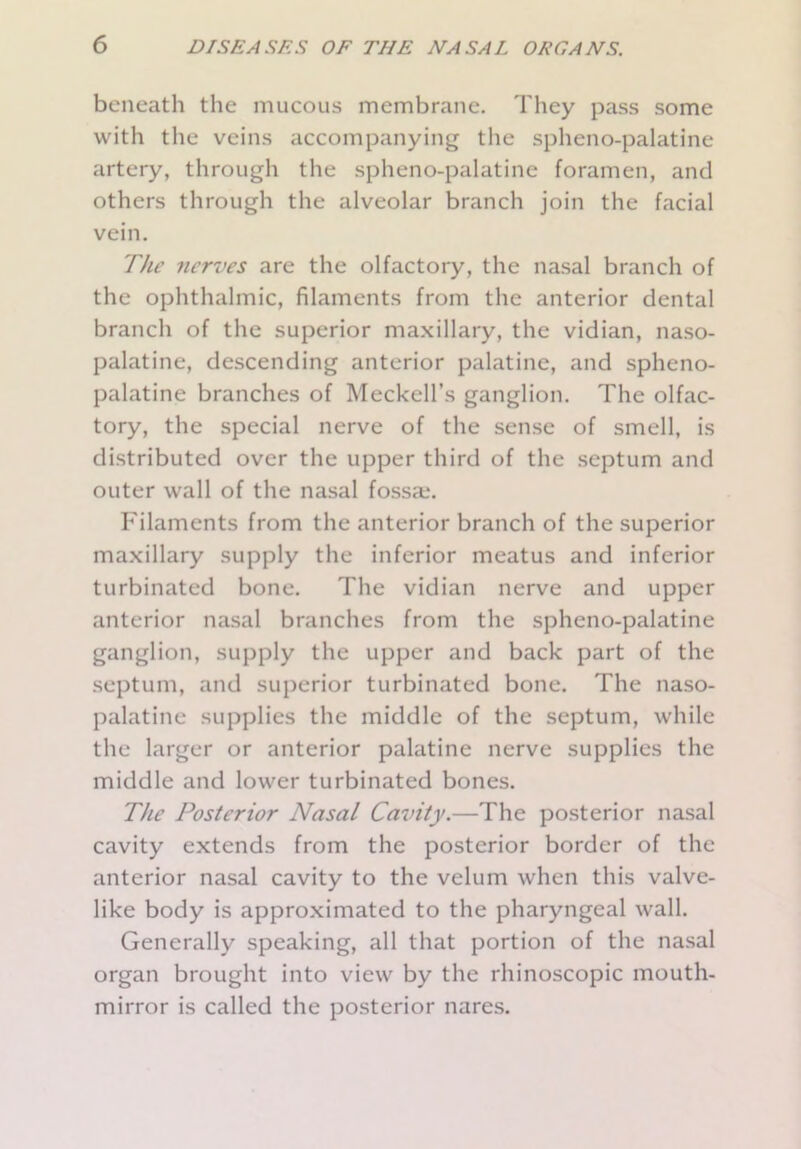 beneath the mucous membrane. They pass some with the veins accompanying the spheno-palatine artery, through the spheno-palatine foramen, and others through the alveolar branch join the facial vein. The nerves are the olfactory, the nasal branch of the ophthalmic, filaments from the anterior dental branch of the superior maxillary, the vidian, naso- palatine, descending anterior palatine, and spheno- palatine branches of Meckell’s ganglion. The olfac- tory, the special nerve of the sense of smell, is distributed over the upper third of the septum and outer wall of the nasal fossa;. Filaments from the anterior branch of the superior maxillary supply the inferior meatus and inferior turbinated bone. The vidian nerve and upper anterior nasal branches from the spheno-palatine ganglion, supply the upper and back part of the septum, and superior turbinated bone. The naso- palatine supplies the middle of the septum, while the larger or anterior palatine nerve supplies the middle and lower turbinated bones. The Posterior Nasal Cavity.—The posterior nasal cavity extends from the posterior border of the anterior nasal cavity to the velum when this valve- like body is approximated to the pharyngeal wall. Generally speaking, all that portion of the nasal organ brought into view by the rhinoscopic mouth- mirror is called the posterior nares.