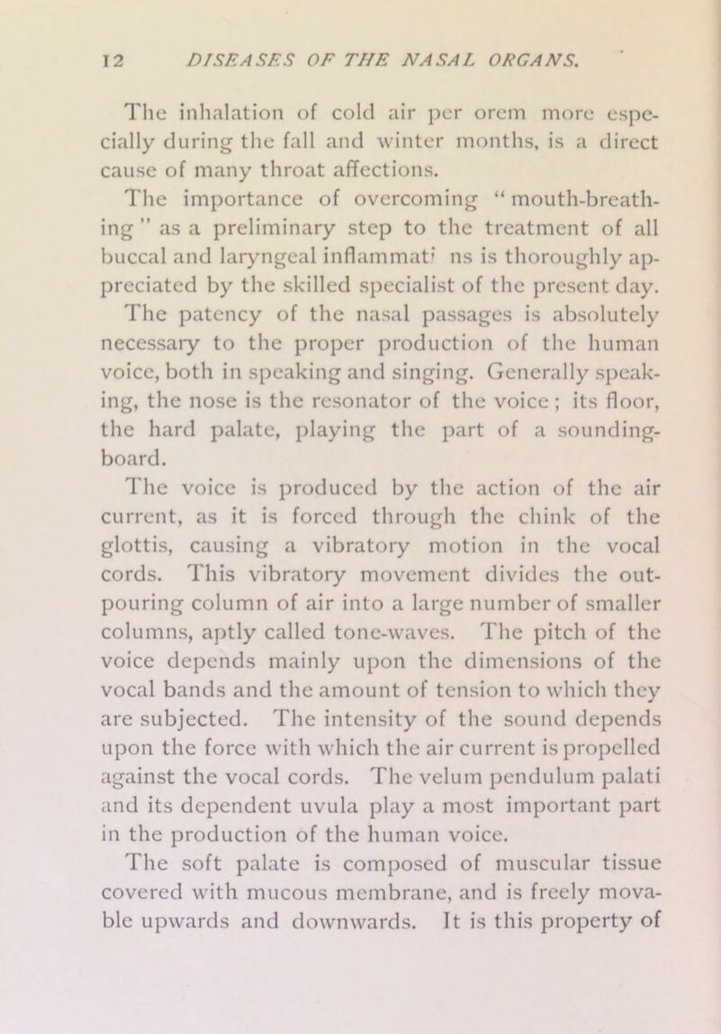 The inhalation of cold air per orem more espe- cially during the fall and winter months, is a direct cause of many throat affections. The importance of overcoming “ mouth-breath- ing ” as a preliminary step to the treatment of all buccal and laryngeal inflammati ns is thoroughly ap- preciated by the skilled specialist of the present day. The patency of the nasal passages is absolutely necessary to the proper production of the human voice, both in speaking and singing. Generally speak- ing, the nose is the resonator of the voice; its floor, the hard palate, playing the part of a sounding- board. The voice is produced by the action of the air current, as it is forced through the chink of the glottis, causing a vibratory motion in the vocal cords. This vibratory movement divides the out- pouring column of air into a large number of smaller columns, aptly called tone-waves. The pitch of the voice depends mainly upon the dimensions of the vocal bands and the amount of tension to which they are subjected. The intensity of the sound depends upon the force with which the air current is propelled against the vocal cords. The velum pendulum palati and its dependent uvula play a most important part in the production of the human voice. The soft palate is composed of muscular tissue covered with mucous membrane, and is freely mova- ble upwards and downwards. It is this property of