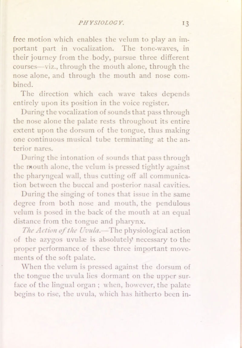 free motion which enables the velum to play an im- portant part in vocalization. The tone-waves, in their journey from the body, pursue three different courses—viz., through the mouth alone, through the nose alone, and through the mouth and nose com- bined. The direction which each wave takes depends entirely upon its position in the voice register. During the vocalization of sounds that pass through the nose alone the palate rests throughout its entire extent upon the dorsum of the tongue, thus making one continuous musical tube terminating at the an- terior nares. During the intonation of sounds that passthrough the mouth alone, the velum is pressed tightly against the pharyngeal wall, thus cutting off all communica- tion between the buccal and posterior nasal cavities. During the singing of tones that issue in the same degree from both nose and mouth, the pendulous velum is posed in the back of the mouth at an equal distance from the tongue and pharynx. The Action of the Uvula.—The physiological action of the azygos uvula is absolutely necessary to the proper performance of these three important move- ments of the soft palate. When the velum is pressed against the dorsum of the tongue the uvula lies dormant on the upper sur- face of the lingual organ ; when, however, the palate begins to rise, the uvula, which has hitherto been in-